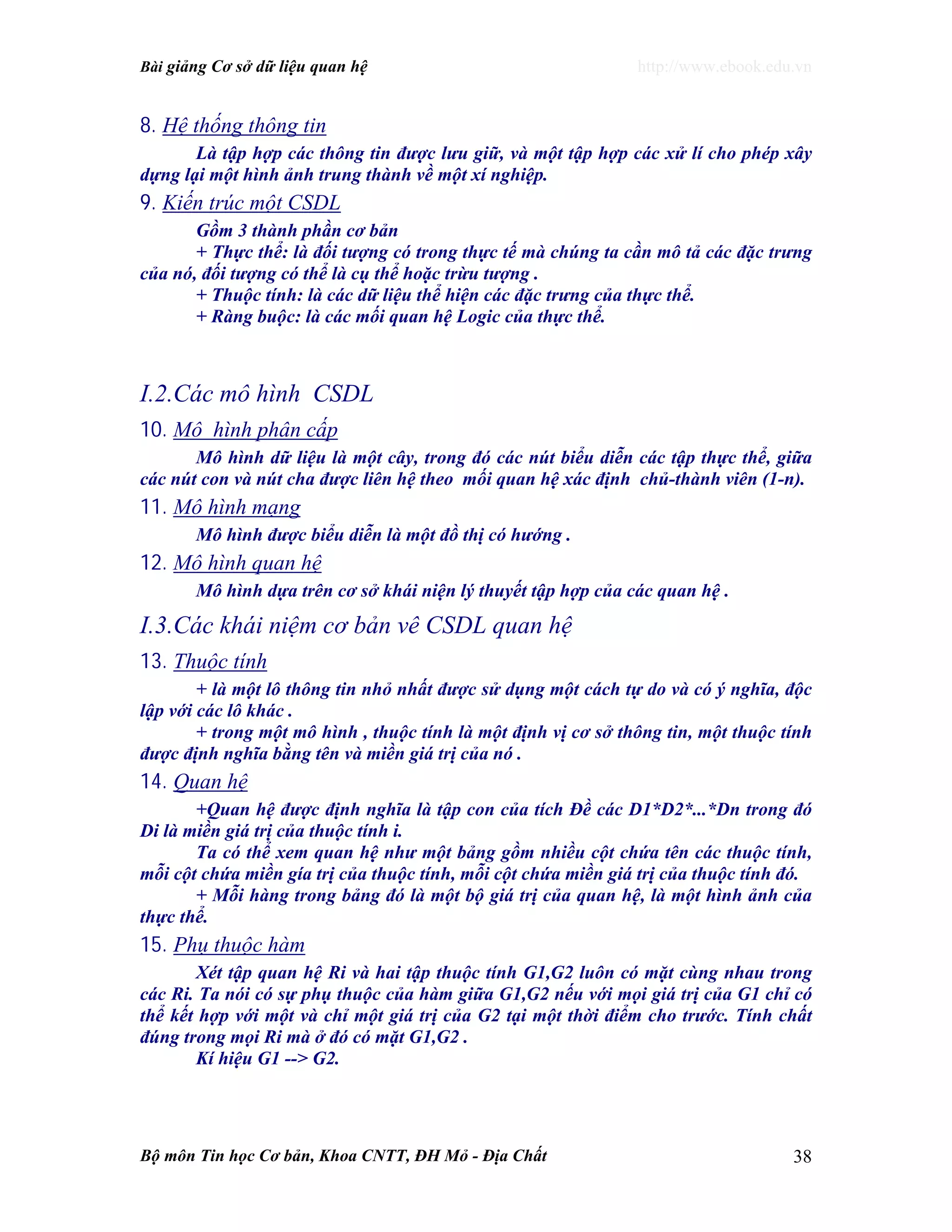 Bài giảng Cơ sở dữ liệu quan hệ http://www.ebook.edu.vn
Bộ môn Tin học Cơ bản, Khoa CNTT, ĐH Mỏ - Địa Chất 38
8. Hệ thống thông tin
Là tập hợp các thông tin được lưu giữ, và một tập hợp các xử lí cho phép xây
dựng lại một hình ảnh trung thành về một xí nghiệp.
9. Kiến trúc một CSDL
Gồm 3 thành phần cơ bản
+ Thực thể: là đối tượng có trong thực tế mà chúng ta cần mô tả các đặc trưng
của nó, đối tượng có thể là cụ thể hoặc trừu tượng .
+ Thuộc tính: là các dữ liệu thể hiện các đặc trưng của thực thể.
+ Ràng buộc: là các mối quan hệ Logic của thực thể.
I.2.Các mô hình CSDL
10. Mô hình phân cấp
Mô hình dữ liệu là một cây, trong đó các nút biểu diễn các tập thực thể, giữa
các nút con và nút cha được liên hệ theo mối quan hệ xác định chủ-thành viên (1-n).
11. Mô hình mạng
Mô hình được biểu diễn là một đồ thị có hướng .
12. Mô hình quan hệ
Mô hình dựa trên cơ sở khái niện lý thuyết tập hợp của các quan hệ .
I.3.Các khái niệm cơ bản vê CSDL quan hệ
13. Thuộc tính
+ là một lô thông tin nhỏ nhất được sử dụng một cách tự do và có ý nghĩa, độc
lập với các lô khác .
+ trong một mô hình , thuộc tính là một định vị cơ sở thông tin, một thuộc tính
được định nghĩa bằng tên và miền giá trị của nó .
14. Quan hệ
+Quan hệ được định nghĩa là tập con của tích Đề các D1*D2*...*Dn trong đó
Di là miền giá trị của thuộc tính i.
Ta có thể xem quan hệ như một bảng gồm nhiều cột chứa tên các thuộc tính,
mỗi cột chứa miền gía trị của thuộc tính, mỗi cột chứa miền giá trị của thuộc tính đó.
+ Mỗi hàng trong bảng đó là một bộ giá trị của quan hệ, là một hình ảnh của
thực thể.
15. Phụ thuộc hàm
Xét tập quan hệ Ri và hai tập thuộc tính G1,G2 luôn có mặt cùng nhau trong
các Ri. Ta nói có sự phụ thuộc của hàm giữa G1,G2 nếu với mọi giá trị của G1 chỉ có
thể kết hợp với một và chỉ một giá trị của G2 tại một thời điểm cho trước. Tính chất
đúng trong mọi Ri mà ở đó có mặt G1,G2 .
Kí hiệu G1 --> G2.
 