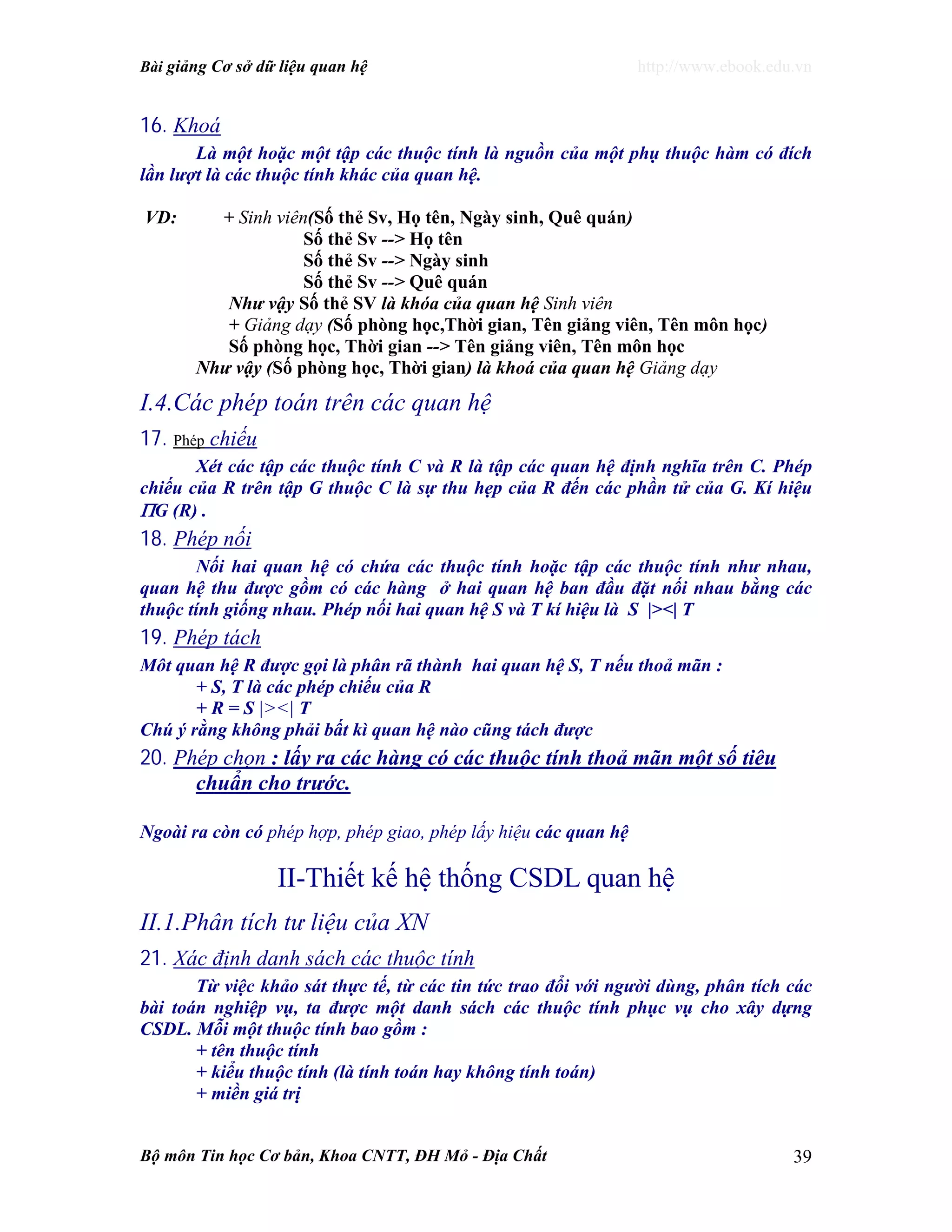 Bài giảng Cơ sở dữ liệu quan hệ http://www.ebook.edu.vn
Bộ môn Tin học Cơ bản, Khoa CNTT, ĐH Mỏ - Địa Chất 39
16. Khoá
Là một hoặc một tập các thuộc tính là nguồn của một phụ thuộc hàm có đích
lần lượt là các thuộc tính khác của quan hệ.
VD: + Sinh viên(Số thẻ Sv, Họ tên, Ngày sinh, Quê quán)
Số thẻ Sv --> Họ tên
Số thẻ Sv --> Ngày sinh
Số thẻ Sv --> Quê quán
Như vậy Số thẻ SV là khóa của quan hệ Sinh viên
+ Giảng dạy (Số phòng học,Thời gian, Tên giảng viên, Tên môn học)
Số phòng học, Thời gian --> Tên giảng viên, Tên môn học
Như vậy (Số phòng học, Thời gian) là khoá của quan hệ Giảng dạy
I.4.Các phép toán trên các quan hệ
17. Phép chiếu
Xét các tập các thuộc tính C và R là tập các quan hệ định nghĩa trên C. Phép
chiếu của R trên tập G thuộc C là sự thu hẹp của R đến các phần tử của G. Kí hiệu
ΠG (R) .
18. Phép nối
Nối hai quan hệ có chứa các thuộc tính hoặc tập các thuộc tính như nhau,
quan hệ thu được gồm có các hàng ở hai quan hệ ban đầu đặt nối nhau bằng các
thuộc tính giống nhau. Phép nối hai quan hệ S và T kí hiệu là S |><| T
19. Phép tách
Môt quan hệ R được gọi là phân rã thành hai quan hệ S, T nếu thoả mãn :
+ S, T là các phép chiếu của R
+ R = S |><| T
Chú ý rằng không phải bất kì quan hệ nào cũng tách được
20. Phép chọn : lấy ra các hàng có các thuộc tính thoả mãn một số tiêu
chuẩn cho trước.
Ngoài ra còn có phép hợp, phép giao, phép lấy hiệu các quan hệ
II-Thiết kế hệ thống CSDL quan hệ
II.1.Phân tích tư liệu của XN
21. Xác định danh sách các thuộc tính
Từ việc khảo sát thực tế, từ các tin tức trao đổi với người dùng, phân tích các
bài toán nghiệp vụ, ta được một danh sách các thuộc tính phục vụ cho xây dựng
CSDL. Mỗi một thuộc tính bao gồm :
+ tên thuộc tính
+ kiểu thuộc tính (là tính toán hay không tính toán)
+ miền giá trị
 