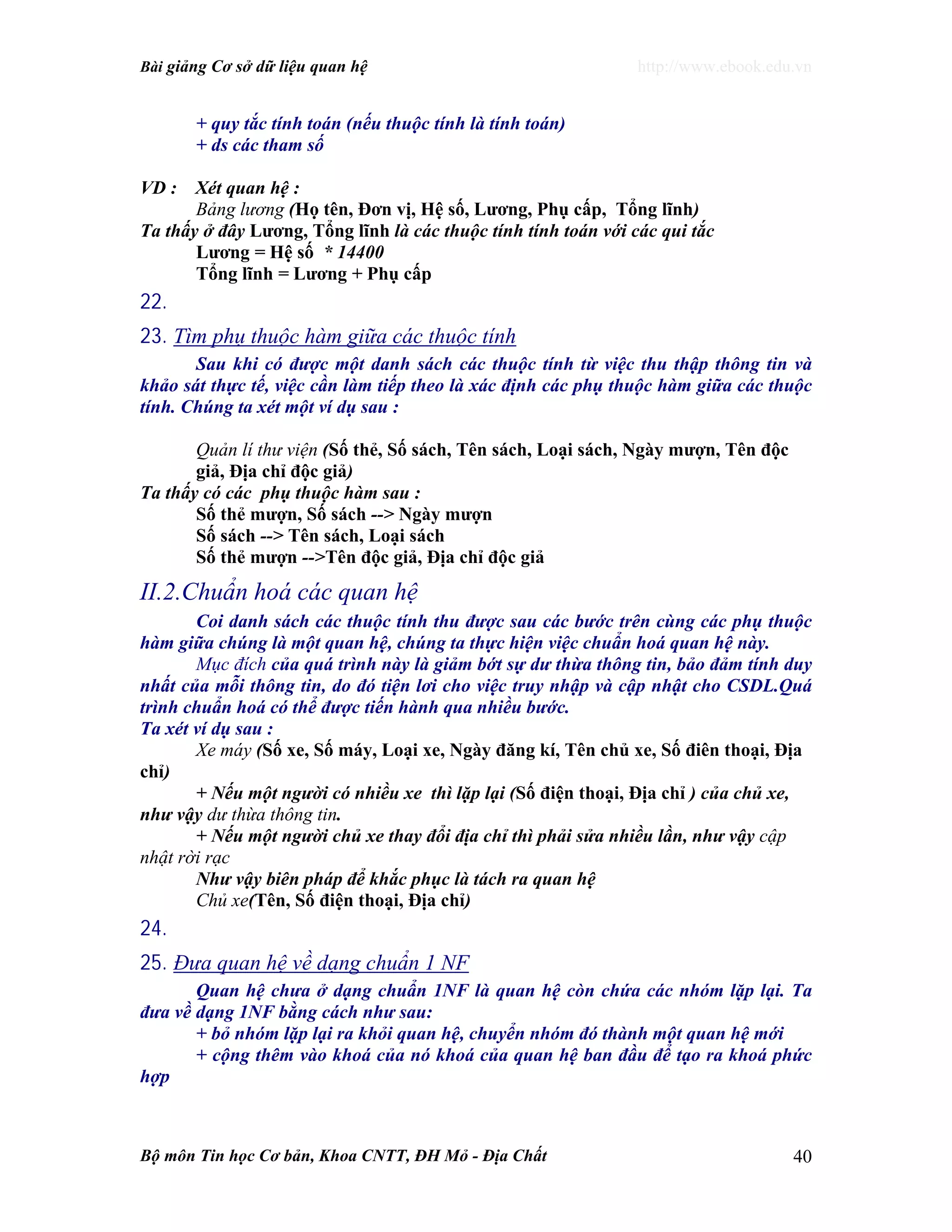 Bài giảng Cơ sở dữ liệu quan hệ http://www.ebook.edu.vn
Bộ môn Tin học Cơ bản, Khoa CNTT, ĐH Mỏ - Địa Chất 40
+ quy tắc tính toán (nếu thuộc tính là tính toán)
+ ds các tham số
VD : Xét quan hệ :
Bảng lương (Họ tên, Đơn vị, Hệ số, Lương, Phụ cấp, Tổng lĩnh)
Ta thấy ở đây Lương, Tổng lĩnh là các thuộc tính tính toán với các qui tắc
Lương = Hệ số * 14400
Tổng lĩnh = Lương + Phụ cấp
22.
23. Tìm phụ thuộc hàm giữa các thuộc tính
Sau khi có được một danh sách các thuộc tính từ việc thu thập thông tin và
khảo sát thực tế, việc cần làm tiếp theo là xác định các phụ thuộc hàm giữa các thuộc
tính. Chúng ta xét một ví dụ sau :
Quản lí thư viện (Số thẻ, Số sách, Tên sách, Loại sách, Ngày mượn, Tên độc
giả, Địa chỉ độc giả)
Ta thấy có các phụ thuộc hàm sau :
Số thẻ mượn, Số sách --> Ngày mượn
Số sách --> Tên sách, Loại sách
Số thẻ mượn -->Tên độc giả, Địa chỉ độc giả
II.2.Chuẩn hoá các quan hệ
Coi danh sách các thuộc tính thu được sau các bước trên cùng các phụ thuộc
hàm giữa chúng là một quan hệ, chúng ta thực hiện việc chuẩn hoá quan hệ này.
Mục đích của quá trình này là giảm bớt sự dư thừa thông tin, bảo đảm tính duy
nhất của mỗi thông tin, do đó tiện lơi cho việc truy nhập và cập nhật cho CSDL.Quá
trình chuẩn hoá có thể được tiến hành qua nhiều bước.
Ta xét ví dụ sau :
Xe máy (Số xe, Số máy, Loại xe, Ngày đăng kí, Tên chủ xe, Số điên thoại, Địa
chỉ)
+ Nếu một người có nhiều xe thì lặp lại (Số điện thoại, Địa chỉ ) của chủ xe,
như vậy dư thừa thông tin.
+ Nếu một người chủ xe thay đổi địa chỉ thì phải sửa nhiều lần, như vậy cập
nhật rời rạc
Như vậy biên pháp để khắc phục là tách ra quan hệ
Chủ xe(Tên, Số điện thoại, Địa chỉ)
24.
25. Đưa quan hệ về dạng chuẩn 1 NF
Quan hệ chưa ở dạng chuẩn 1NF là quan hệ còn chứa các nhóm lặp lại. Ta
đưa về dạng 1NF bằng cách như sau:
+ bỏ nhóm lặp lại ra khỏi quan hệ, chuyển nhóm đó thành một quan hệ mới
+ cộng thêm vào khoá của nó khoá của quan hệ ban đầu để tạo ra khoá phức
hợp
 