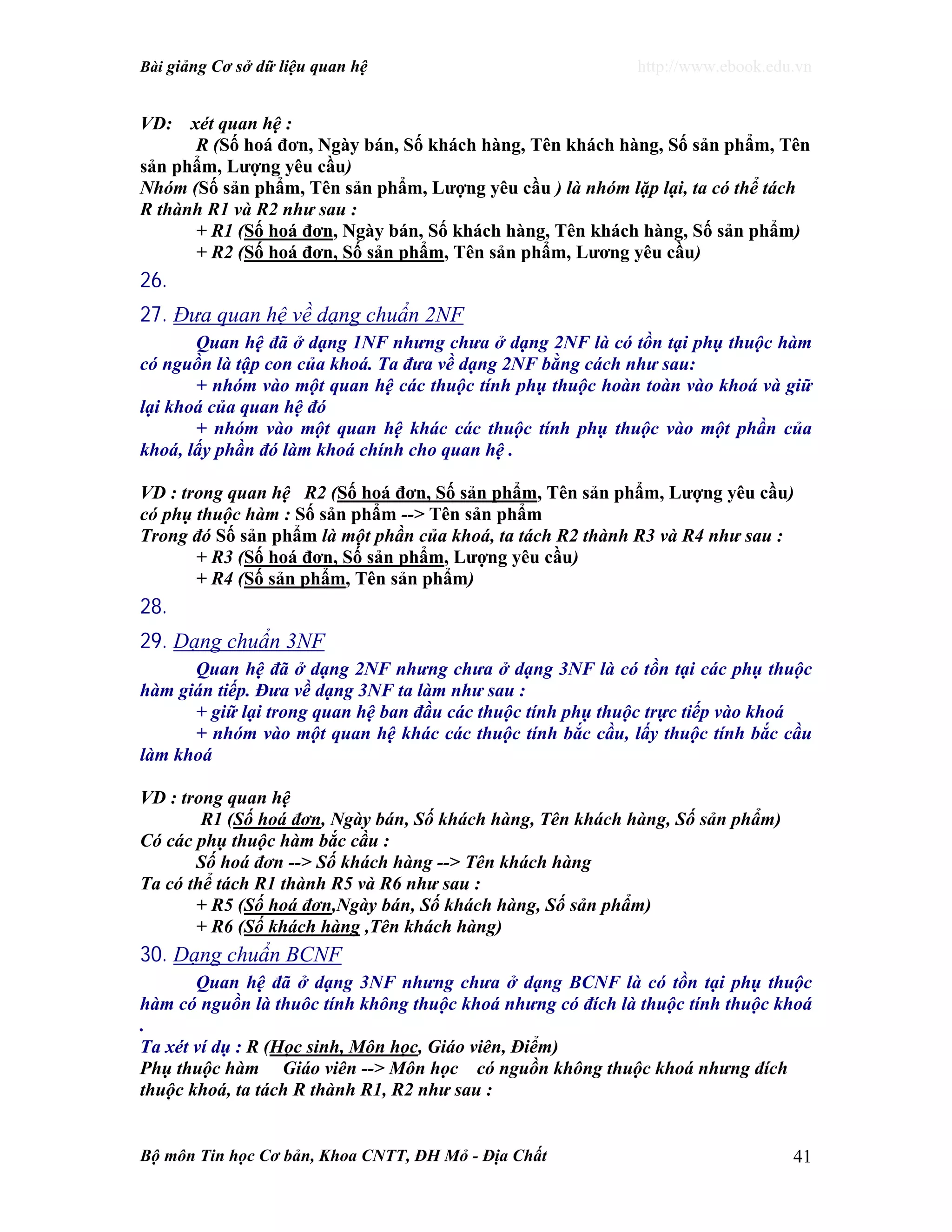 Bài giảng Cơ sở dữ liệu quan hệ http://www.ebook.edu.vn
Bộ môn Tin học Cơ bản, Khoa CNTT, ĐH Mỏ - Địa Chất 41
VD: xét quan hệ :
R (Số hoá đơn, Ngày bán, Số khách hàng, Tên khách hàng, Số sản phẩm, Tên
sản phẩm, Lượng yêu cầu)
Nhóm (Số sản phẩm, Tên sản phẩm, Lượng yêu cầu ) là nhóm lặp lại, ta có thể tách
R thành R1 và R2 như sau :
+ R1 (Số hoá đơn, Ngày bán, Số khách hàng, Tên khách hàng, Số sản phẩm)
+ R2 (Số hoá đơn, Số sản phẩm, Tên sản phẩm, Lương yêu cầu)
26.
27. Đưa quan hệ về dạng chuẩn 2NF
Quan hệ đã ở dạng 1NF nhưng chưa ở dạng 2NF là có tồn tại phụ thuộc hàm
có nguồn là tập con của khoá. Ta đưa về dạng 2NF bằng cách như sau:
+ nhóm vào một quan hệ các thuộc tính phụ thuộc hoàn toàn vào khoá và giữ
lại khoá của quan hệ đó
+ nhóm vào một quan hệ khác các thuộc tính phụ thuộc vào một phần của
khoá, lấy phần đó làm khoá chính cho quan hệ .
VD : trong quan hệ R2 (Số hoá đơn, Số sản phẩm, Tên sản phẩm, Lượng yêu cầu)
có phụ thuộc hàm : Số sản phẩm --> Tên sản phẩm
Trong đó Số sản phẩm là một phần của khoá, ta tách R2 thành R3 và R4 như sau :
+ R3 (Số hoá đơn, Số sản phẩm, Lượng yêu cầu)
+ R4 (Số sản phẩm, Tên sản phẩm)
28.
29. Dạng chuẩn 3NF
Quan hệ đã ở dạng 2NF nhưng chưa ở dạng 3NF là có tồn tại các phụ thuộc
hàm gián tiếp. Đưa về dạng 3NF ta làm như sau :
+ giữ lại trong quan hệ ban đầu các thuộc tính phụ thuộc trực tiếp vào khoá
+ nhóm vào một quan hệ khác các thuộc tính bắc cầu, lấy thuộc tính bắc cầu
làm khoá
VD : trong quan hệ
R1 (Số hoá đơn, Ngày bán, Số khách hàng, Tên khách hàng, Số sản phẩm)
Có các phụ thuộc hàm bắc cầu :
Số hoá đơn --> Số khách hàng --> Tên khách hàng
Ta có thể tách R1 thành R5 và R6 như sau :
+ R5 (Số hoá đơn,Ngày bán, Số khách hàng, Số sản phẩm)
+ R6 (Số khách hàng ,Tên khách hàng)
30. Dạng chuẩn BCNF
Quan hệ đã ở dạng 3NF nhưng chưa ở dạng BCNF là có tồn tại phụ thuộc
hàm có nguồn là thuôc tính không thuộc khoá nhưng có đích là thuộc tính thuộc khoá
.
Ta xét ví dụ : R (Học sinh, Môn học, Giáo viên, Điểm)
Phụ thuộc hàm Giáo viên --> Môn học có nguồn không thuộc khoá nhưng đích
thuộc khoá, ta tách R thành R1, R2 như sau :
 