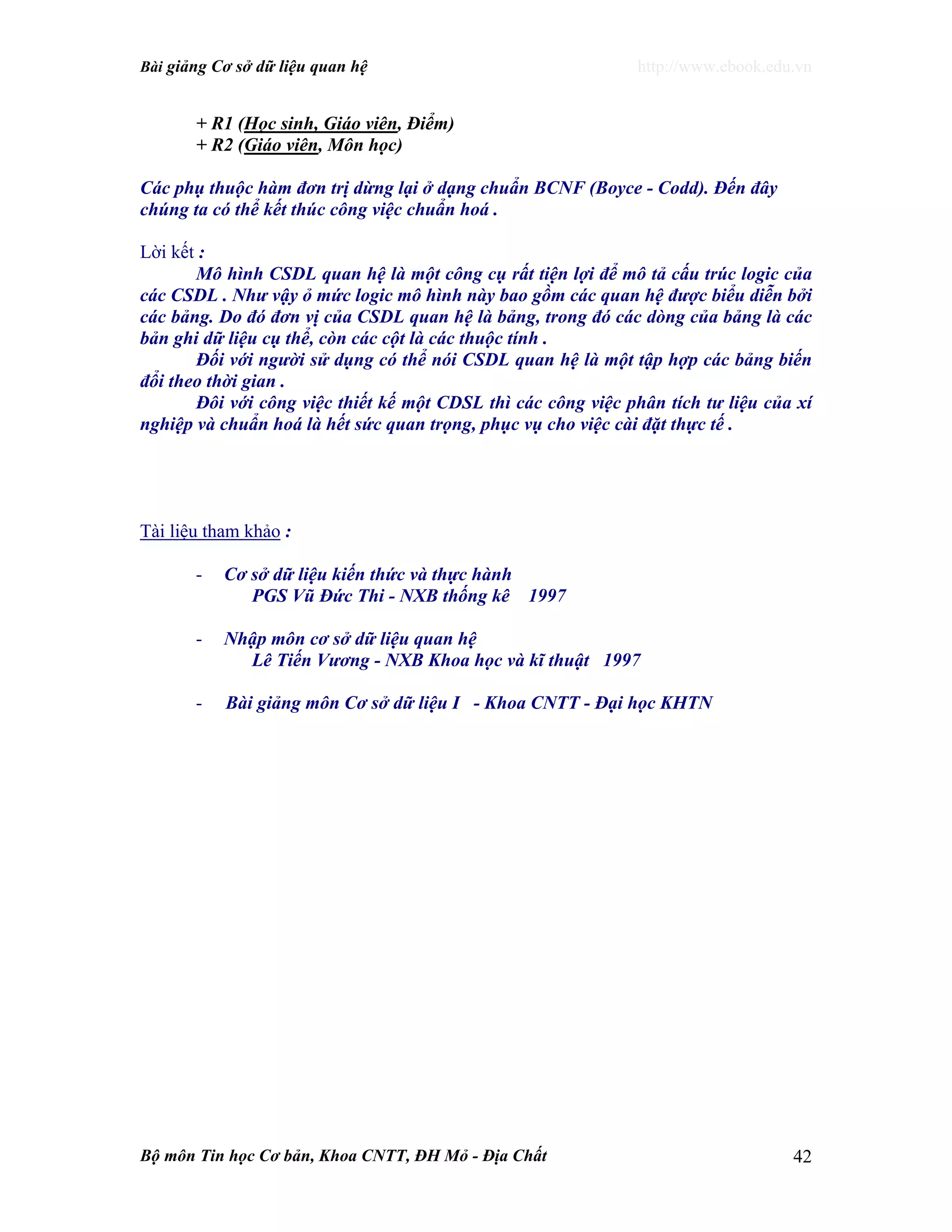 Bài giảng Cơ sở dữ liệu quan hệ http://www.ebook.edu.vn
Bộ môn Tin học Cơ bản, Khoa CNTT, ĐH Mỏ - Địa Chất 42
+ R1 (Học sinh, Giáo viên, Điểm)
+ R2 (Giáo viên, Môn học)
Các phụ thuộc hàm đơn trị dừng lại ở dạng chuẩn BCNF (Boyce - Codd). Đến đây
chúng ta có thể kết thúc công việc chuẩn hoá .
Lời kết :
Mô hình CSDL quan hệ là một công cụ rất tiện lợi để mô tả cấu trúc logic của
các CSDL . Như vậy ỏ mức logic mô hình này bao gồm các quan hệ được biểu diễn bởi
các bảng. Do đó đơn vị của CSDL quan hệ là bảng, trong đó các dòng của bảng là các
bản ghi dữ liệu cụ thể, còn các cột là các thuộc tính .
Đối với người sử dụng có thể nói CSDL quan hệ là một tập hợp các bảng biến
đổi theo thời gian .
Đôi với công việc thiết kế một CDSL thì các công việc phân tích tư liệu của xí
nghiệp và chuẩn hoá là hết sức quan trọng, phục vụ cho việc cài đặt thực tế .
Tài liệu tham khảo :
- Cơ sở dữ liệu kiến thức và thực hành
PGS Vũ Đức Thi - NXB thống kê 1997
- Nhập môn cơ sở dữ liệu quan hệ
Lê Tiến Vương - NXB Khoa học và kĩ thuật 1997
- Bài giảng môn Cơ sở dữ liệu I - Khoa CNTT - Đại học KHTN
 