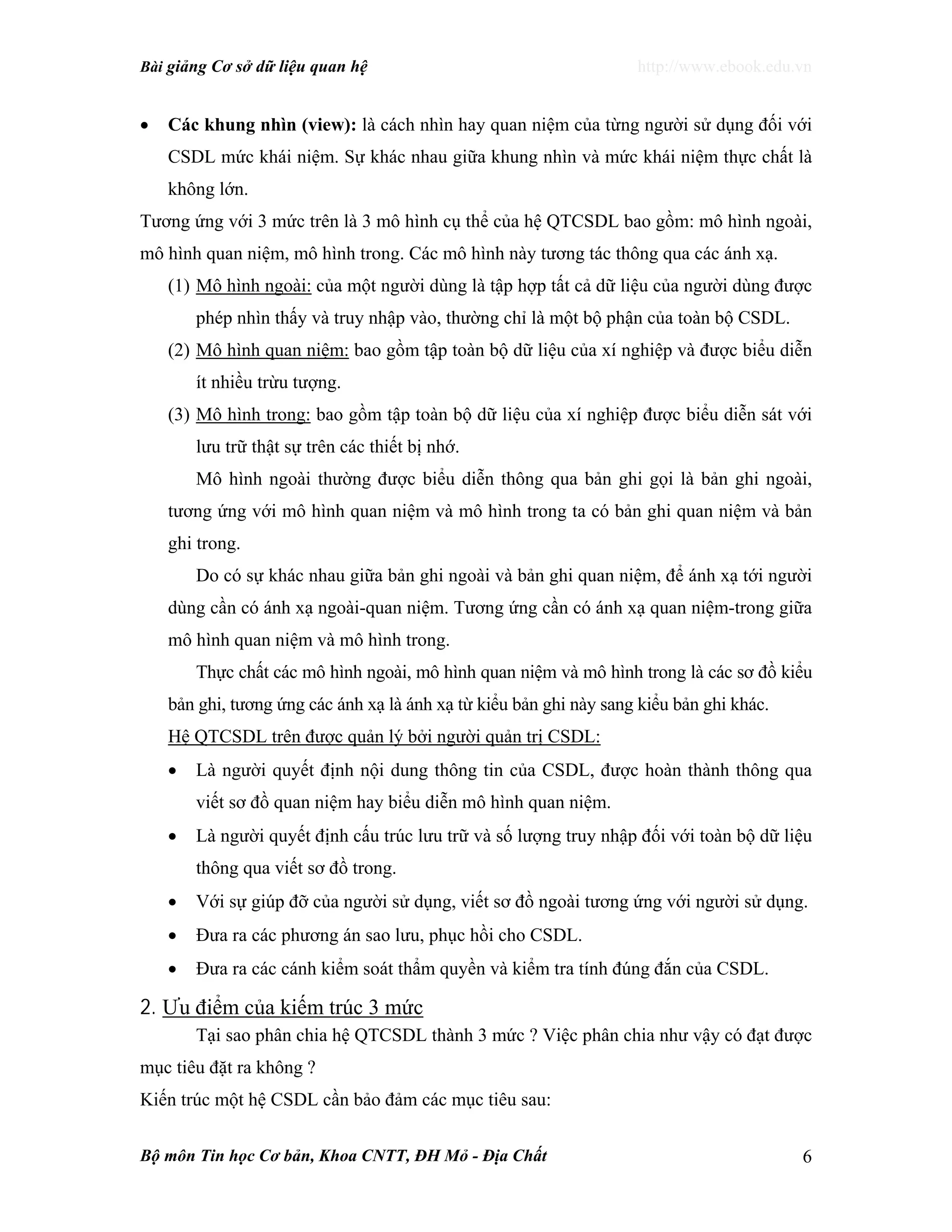 Bài giảng Cơ sở dữ liệu quan hệ http://www.ebook.edu.vn
Bộ môn Tin học Cơ bản, Khoa CNTT, ĐH Mỏ - Địa Chất 6
• Các khung nhìn (view): là cách nhìn hay quan niệm của từng người sử dụng đối với
CSDL mức khái niệm. Sự khác nhau giữa khung nhìn và mức khái niệm thực chất là
không lớn.
Tương ứng với 3 mức trên là 3 mô hình cụ thể của hệ QTCSDL bao gồm: mô hình ngoài,
mô hình quan niệm, mô hình trong. Các mô hình này tương tác thông qua các ánh xạ.
(1) Mô hình ngoài: của một người dùng là tập hợp tất cả dữ liệu của người dùng được
phép nhìn thấy và truy nhập vào, thường chỉ là một bộ phận của toàn bộ CSDL.
(2) Mô hình quan niệm: bao gồm tập toàn bộ dữ liệu của xí nghiệp và được biểu diễn
ít nhiều trừu tượng.
(3) Mô hình trong: bao gồm tập toàn bộ dữ liệu của xí nghiệp được biểu diễn sát với
lưu trữ thật sự trên các thiết bị nhớ.
Mô hình ngoài thường được biểu diễn thông qua bản ghi gọi là bản ghi ngoài,
tương ứng với mô hình quan niệm và mô hình trong ta có bản ghi quan niệm và bản
ghi trong.
Do có sự khác nhau giữa bản ghi ngoài và bản ghi quan niệm, để ánh xạ tới người
dùng cần có ánh xạ ngoài-quan niệm. Tương ứng cần có ánh xạ quan niệm-trong giữa
mô hình quan niệm và mô hình trong.
Thực chất các mô hình ngoài, mô hình quan niệm và mô hình trong là các sơ đồ kiểu
bản ghi, tương ứng các ánh xạ là ánh xạ từ kiểu bản ghi này sang kiểu bản ghi khác.
Hệ QTCSDL trên được quản lý bởi người quản trị CSDL:
• Là người quyết định nội dung thông tin của CSDL, được hoàn thành thông qua
viết sơ đồ quan niệm hay biểu diễn mô hình quan niệm.
• Là người quyết định cấu trúc lưu trữ và số lượng truy nhập đối với toàn bộ dữ liệu
thông qua viết sơ đồ trong.
• Với sự giúp đỡ của người sử dụng, viết sơ đồ ngoài tương ứng với người sử dụng.
• Đưa ra các phương án sao lưu, phục hồi cho CSDL.
• Đưa ra các cánh kiểm soát thẩm quyền và kiểm tra tính đúng đắn của CSDL.
2. Ưu điểm của kiếm trúc 3 mức
Tại sao phân chia hệ QTCSDL thành 3 mức ? Việc phân chia như vậy có đạt được
mục tiêu đặt ra không ?
Kiến trúc một hệ CSDL cần bảo đảm các mục tiêu sau:
 