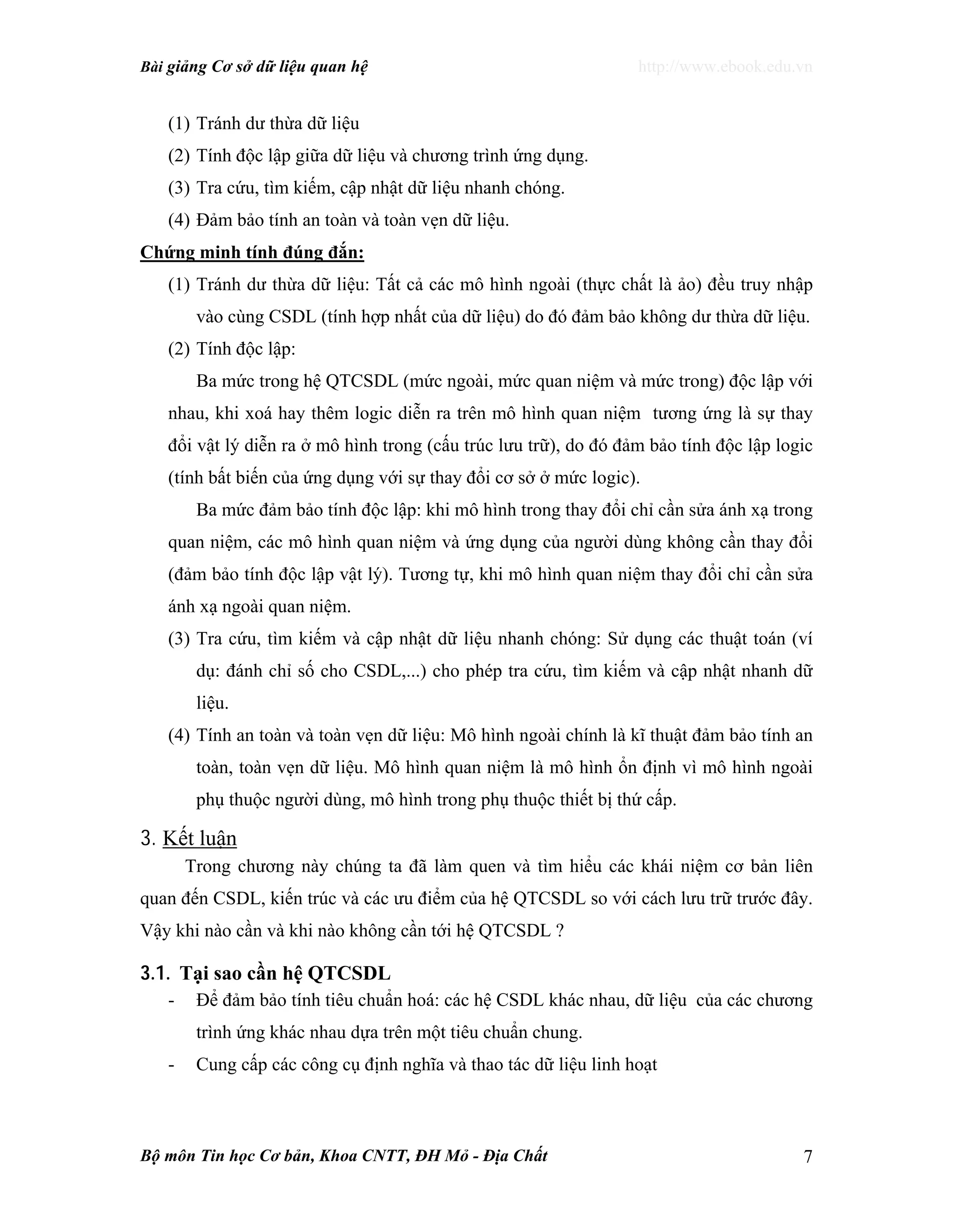 Bài giảng Cơ sở dữ liệu quan hệ http://www.ebook.edu.vn
Bộ môn Tin học Cơ bản, Khoa CNTT, ĐH Mỏ - Địa Chất 7
(1) Tránh dư thừa dữ liệu
(2) Tính độc lập giữa dữ liệu và chương trình ứng dụng.
(3) Tra cứu, tìm kiếm, cập nhật dữ liệu nhanh chóng.
(4) Đảm bảo tính an toàn và toàn vẹn dữ liệu.
Chứng minh tính đúng đắn:
(1) Tránh dư thừa dữ liệu: Tất cả các mô hình ngoài (thực chất là ảo) đều truy nhập
vào cùng CSDL (tính hợp nhất của dữ liệu) do đó đảm bảo không dư thừa dữ liệu.
(2) Tính độc lập:
Ba mức trong hệ QTCSDL (mức ngoài, mức quan niệm và mức trong) độc lập với
nhau, khi xoá hay thêm logic diễn ra trên mô hình quan niệm tương ứng là sự thay
đổi vật lý diễn ra ở mô hình trong (cấu trúc lưu trữ), do đó đảm bảo tính độc lập logic
(tính bất biến của ứng dụng với sự thay đổi cơ sở ở mức logic).
Ba mức đảm bảo tính độc lập: khi mô hình trong thay đổi chỉ cần sửa ánh xạ trong
quan niệm, các mô hình quan niệm và ứng dụng của người dùng không cần thay đổi
(đảm bảo tính độc lập vật lý). Tương tự, khi mô hình quan niệm thay đổi chỉ cần sửa
ánh xạ ngoài quan niệm.
(3) Tra cứu, tìm kiếm và cập nhật dữ liệu nhanh chóng: Sử dụng các thuật toán (ví
dụ: đánh chỉ số cho CSDL,...) cho phép tra cứu, tìm kiếm và cập nhật nhanh dữ
liệu.
(4) Tính an toàn và toàn vẹn dữ liệu: Mô hình ngoài chính là kĩ thuật đảm bảo tính an
toàn, toàn vẹn dữ liệu. Mô hình quan niệm là mô hình ổn định vì mô hình ngoài
phụ thuộc người dùng, mô hình trong phụ thuộc thiết bị thứ cấp.
3. Kết luận
Trong chương này chúng ta đã làm quen và tìm hiểu các khái niệm cơ bản liên
quan đến CSDL, kiến trúc và các ưu điểm của hệ QTCSDL so với cách lưu trữ trước đây.
Vậy khi nào cần và khi nào không cần tới hệ QTCSDL ?
3.1. Tại sao cần hệ QTCSDL
- Để đảm bảo tính tiêu chuẩn hoá: các hệ CSDL khác nhau, dữ liệu của các chương
trình ứng khác nhau dựa trên một tiêu chuẩn chung.
- Cung cấp các công cụ định nghĩa và thao tác dữ liệu linh hoạt
 