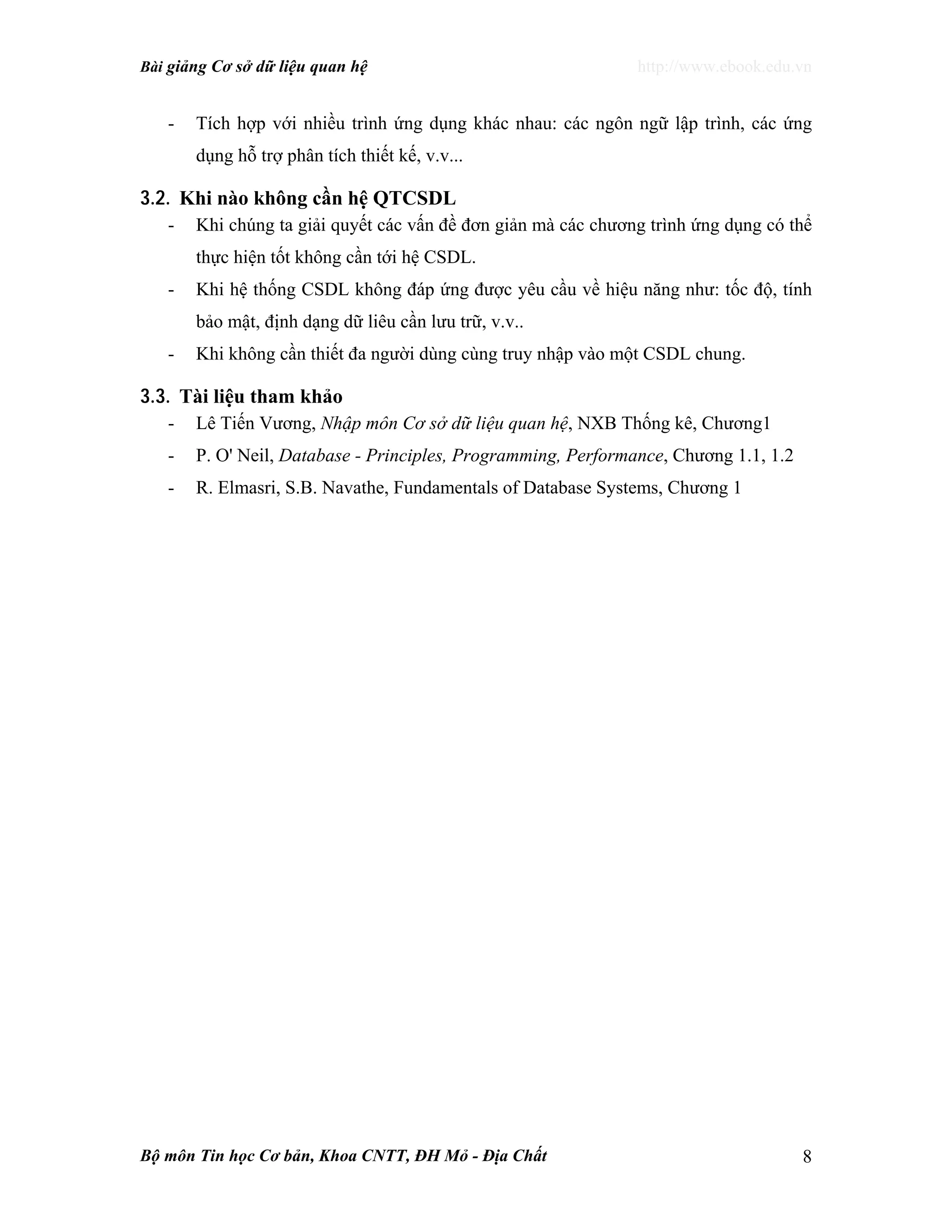 Bài giảng Cơ sở dữ liệu quan hệ http://www.ebook.edu.vn
Bộ môn Tin học Cơ bản, Khoa CNTT, ĐH Mỏ - Địa Chất 8
- Tích hợp với nhiều trình ứng dụng khác nhau: các ngôn ngữ lập trình, các ứng
dụng hỗ trợ phân tích thiết kế, v.v...
3.2. Khi nào không cần hệ QTCSDL
- Khi chúng ta giải quyết các vấn đề đơn giản mà các chương trình ứng dụng có thể
thực hiện tốt không cần tới hệ CSDL.
- Khi hệ thống CSDL không đáp ứng được yêu cầu về hiệu năng như: tốc độ, tính
bảo mật, định dạng dữ liêu cần lưu trữ, v.v..
- Khi không cần thiết đa người dùng cùng truy nhập vào một CSDL chung.
3.3. Tài liệu tham khảo
- Lê Tiến Vương, Nhập môn Cơ sở dữ liệu quan hệ, NXB Thống kê, Chương1
- P. O' Neil, Database - Principles, Programming, Performance, Chương 1.1, 1.2
- R. Elmasri, S.B. Navathe, Fundamentals of Database Systems, Chương 1
 