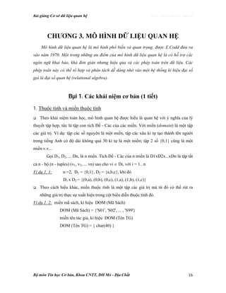 Bài giảng Cơ sở dữ liệu quan hệ http://www.ebook.edu.vn
Bộ môn Tin học Cơ bản, Khoa CNTT, ĐH Mỏ - Địa Chất 16
Ch−¬ng 3. MÔ HÌNH DỮ LIỆU QUAN HỆ
Mô hình dữ liệu quan hệ là mô hình phổ biến và quan trọng, được E.Codd đưa ra
vào năm 1970. Một trong những ưu điểm của mô hình dữ liệu quan hệ là có hỗ trợ các
ngôn ngữ khai báo, khá đơn giản nhưng hiệu qủa và các phép toán trên dữ liệu. Các
phép toán này có thể tổ hợp và phân tách dễ dàng nhờ vào một hệ thống kí hiệu đại số
gọi là đại số quan hệ (relational algebra).
Bµi 1. Các khái niệm cơ bản (1 tiết)
1. Thuộc tính và miền thuộc tính
Theo khái niệm toán học, mô hình quan hệ được hiểu là quan hệ với ý nghĩa của lý
thuyết tập hợp, tức là tập con tích Đề - Các của các miền. Với miền (domain) là một tập
các giá trị. Ví dụ: tập các số nguyên là một miền, tập các xâu kí tự tạo thành tên người
trong tiếng Anh có độ dài không quá 30 kí tự là một miền; tập 2 số {0,1} cũng là một
miền v.v...
Gọi D1, D2, ... Dn, là n miền. Tích Đề - Các của n miền là D1xD2x...xDn là tập tất
cả n - bộ (n - tuples) (v1, v2, ... vn) sao cho vi ∈ Di, với i = 1.. n
Ví dụ 1. 1: n =2, D1 = {0,1}, D2 = {a,b,c}, khi đó
D1 x D2 = {(0,a), (0,b), (0,c), (1,a), (1,b), (1,c)}
Theo cách hiểu khác, miền thuộc tính là một tập các giá trị mà từ đó có thể rút ra
những giá trị thực sự xuất hiện trong cột biểu diễn thuộc tính đó.
Ví dụ 1. 2: miền mã sách, kí hiệu DOM (Mã Sách)
DOM (Mã Sách) = {'S01', 'S02', ... , 'S99'}
miền tên tác giả, kí hiệu DOM (Tên TG)
DOM (Tên TG) = { char(40) }
 
