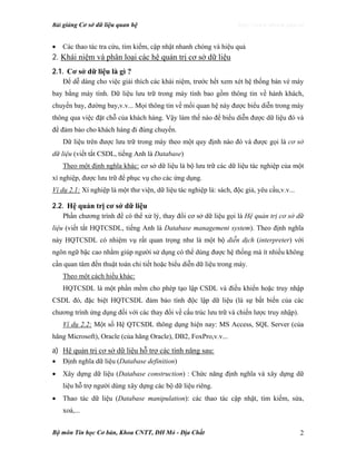 Bài giảng Cơ sở dữ liệu quan hệ http://www.ebook.edu.vn
Bộ môn Tin học Cơ bản, Khoa CNTT, ĐH Mỏ - Địa Chất 2
• Các thao tác tra cứu, tìm kiếm, cập nhật nhanh chóng và hiệu quả
2. Khái niệm và phân loại các hệ quản trị cơ sở dữ liệu
2.1. Cơ sở dữ liệu là gì ?
Để dễ dàng cho việc giải thích các khái niệm, trước hết xem xét hệ thống bán vé máy
bay bằng máy tính. Dữ liệu lưu trữ trong máy tính bao gồm thông tin về hành khách,
chuyến bay, đường bay,v.v... Mọi thông tin về mối quan hệ này được biểu diễn trong máy
thông qua việc đặt chỗ của khách hàng. Vậy làm thế nào để biểu diễn được dữ liệu đó và
để đảm bảo cho khách hàng đi đúng chuyến.
Dữ liệu trên được lưu trữ trong máy theo một quy định nào đó và được gọi là cơ sở
dữ liệu (viết tắt CSDL, tiếng Anh là Database)
Theo một định nghĩa khác: cơ sở dữ liệu là bộ lưu trữ các dữ liệu tác nghiệp của một
xí nghiệp, được lưu trữ để phục vụ cho các ứng dụng.
Ví dụ 2.1: Xí nghiệp là một thư viện, dữ liệu tác nghiệp là: sách, độc giả, yêu cầu,v.v...
2.2. Hệ quản trị cơ sở dữ liệu
Phần chương trình để có thể xử lý, thay đổi cơ sở dữ liệu gọi là Hệ quản trị cơ sở dữ
liệu (viết tắt HQTCSDL, tiếng Anh là Database management system). Theo định nghĩa
này HQTCSDL có nhiệm vụ rất quan trọng như là một bộ diễn dịch (interpreter) với
ngôn ngữ bậc cao nhằm giúp người sử dụng có thể dùng được hệ thống mà ít nhiều không
cần quan tâm đến thuật toán chi tiết hoặc biểu diễn dữ liệu trong máy.
Theo một cách hiểu khác:
HQTCSDL là một phần mềm cho phép tạo lập CSDL và điều khiển hoặc truy nhập
CSDL đó, đặc biệt HQTCSDL đảm bảo tính độc lập dữ liệu (là sự bất biến của các
chương trình ứng dụng đối với các thay đổi về cấu trúc lưu trữ và chiến lược truy nhập).
Ví dụ 2.2: Một số Hệ QTCSDL thông dụng hiện nay: MS Access, SQL Server (của
hãng Microsoft), Oracle (của hãng Oracle), DB2, FoxPro,v.v...
a) Hệ quản trị cơ sở dữ liệu hỗ trợ các tính năng sau:
• Định nghĩa dữ liệu (Database definition)
• Xây dựng dữ liệu (Database construction) : Chức năng định nghĩa và xây dựng dữ
liệu hỗ trợ người dùng xây dựng các bộ dữ liệu riêng.
• Thao tác dữ liệu (Database manipulation): các thao tác cập nhật, tìm kiếm, sửa,
xoá,...
 