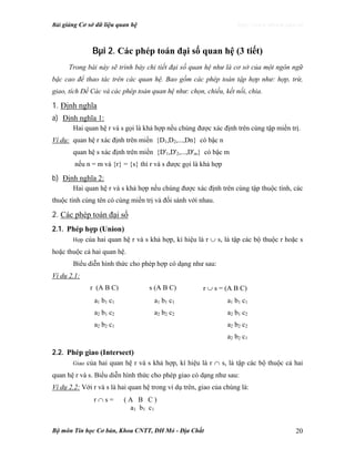 Bài giảng Cơ sở dữ liệu quan hệ http://www.ebook.edu.vn
Bộ môn Tin học Cơ bản, Khoa CNTT, ĐH Mỏ - Địa Chất 20
Bµi 2. Các phép toán đại số quan hệ (3 tiết)
Trong bài này sẽ trình bày chi tiết đại số quan hệ như là cơ sở của một ngôn ngữ
bậc cao để thao tác trên các quan hệ. Bao gồm các phép toán tập hợp như: hợp, trừ,
giao, tích Đề Các và các phép toán quan hệ như: chọn, chiếu, kết nối, chia.
1. Định nghĩa
a) Định nghĩa 1:
Hai quan hệ r và s gọi là khả hợp nếu chúng được xác định trên cùng tập miền trị.
Ví dụ: quan hệ r xác định trên miền {D1,D2,...,Dn} có bậc n
quan hệ s xác định trên miền {D'1,D'2,...,D'm} có bậc m
nếu n = m và {r} = {s} thì r và s được gọi là khả hợp
b) Định nghĩa 2:
Hai quan hệ r và s khả hợp nếu chúng được xác định trên cùng tập thuộc tính, các
thuộc tính cùng tên có cùng miền trị và đối sánh với nhau.
2. Các phép toán đại số
2.1. Phép hợp (Union)
Hợp của hai quan hệ r và s khả hợp, kí hiệu là r ∪ s, là tập các bộ thuộc r hoặc s
hoặc thuộc cả hai quan hệ.
Biểu diễn hình thức cho phép hợp có dạng như sau:
Ví dụ 2.1:
r (A B C) s (A B C) r ∪ s = (A B C)
a1 b1 c1 a1 b1 c1 a1 b1 c1
a2 b1 c2 a2 b2 c2 a2 b1 c2
a2 b2 c1 a2 b2 c2
a2 b2 c1
2.2. Phép giao (Intersect)
Giao của hai quan hệ r và s khả hợp, kí hiệu là r ∩ s, là tập các bộ thuộc cả hai
quan hệ r và s. Biểu diễn hình thức cho phép giao có dạng như sau:
Ví dụ 2.2: Với r và s là hai quan hệ trong ví dụ trên, giao của chúng là:
r ∩ s = ( A B C )
a1 b1 c1
 