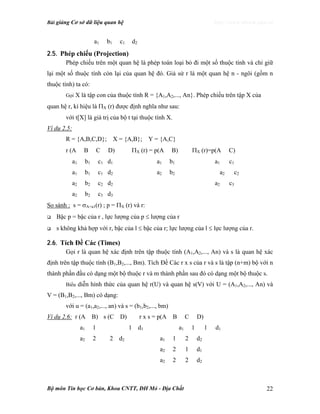Bài giảng Cơ sở dữ liệu quan hệ http://www.ebook.edu.vn
Bộ môn Tin học Cơ bản, Khoa CNTT, ĐH Mỏ - Địa Chất 22
a1 b1 c1 d2
2.5. Phép chiếu (Projection)
Phép chiếu trên một quan hệ là phép toán loại bỏ đi một số thuộc tính và chỉ giữ
lại một số thuộc tính còn lại của quan hệ đó. Giả sử r là một quan hệ n - ngôi (gồm n
thuộc tính) ta có:
Gọi X là tập con của thuộc tính R = {A1,A2,..., An}. Phép chiếu trên tập X của
quan hệ r, kí hiệu là ΠX (r) được định nghĩa như sau:
với t[X] là giá trị của bộ t tại thuộc tính X.
Ví dụ 2.5:
R = {A,B,C,D}; X = {A,B}; Y = {A,C}
r (A B C D) ΠX (r) = p(A B) ΠX (r)=p(A C)
a1 b1 c1 d1 a1 b1 a1 c1
a1 b1 c1 d2 a2 b2 a2 c2
a2 b2 c2 d2 a2 c3
a2 b2 c3 d3
So sánh : s = σA=a1(r) ; p = ΠX (r) và r:
Bậc p = bậc của r , lực lượng của p ≤ lượng của r
s không khả hợp với r, bậc của l ≤ bậc của r; lực lượng của l ≤ lực lượng của r.
2.6. Tích Đề Các (Times)
Gọi r là quan hệ xác định trên tập thuộc tính (A1,A2,..., An) và s là quan hệ xác
định trên tập thuộc tính (B1,B2,..., Bm). Tích Đề Các r x s của r và s là tập (n+m) bộ với n
thành phần đầu có dạng một bộ thuộc r và m thành phần sau đó có dạng một bộ thuộc s.
Biểu diễn hình thức của quan hệ r(U) và quan hệ s(V) với U = (A1,A2,..., An) và
V = (B1,B2,..., Bm) có dạng:
với u = (a1,a2,..., an) và s = (b1,b2,..., bm)
Ví dụ 2.6: r (A B) s (C D) r x s = p(A B C D)
a1 1 1 d1 a1 1 1 d1
a2 2 2 d2 a1 1 2 d2
a2 2 1 d1
a2 2 2 d2
 
