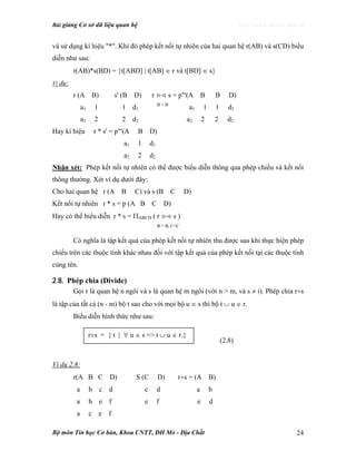 Bài giảng Cơ sở dữ liệu quan hệ http://www.ebook.edu.vn
Bộ môn Tin học Cơ bản, Khoa CNTT, ĐH Mỏ - Địa Chất 24
và sử dụng kí hiệu "*". Khi đó phép kết nối tự nhiên của hai quan hệ r(AB) và s(CD) biểu
diễn như sau:
r(AB)*s(BD) = {t[ABD] | t[AB] ∈ r và t[BD] ∈ s}
Ví dụ:
r (A B) s' (B D) r >< s = p"'(A B B D)
a1 1 1 d1
B = B
a1 1 1 d1
a2 2 2 d2 a2 2 2 d2
Hay kí hiệu r * s' = p"'(A B D)
a1 1 d1
a2 2 d2
Nhận xét: Phép kết nối tự nhiên có thể được biểu diễn thông qua phép chiếu và kết nối
thông thường. Xét ví dụ dưới đây:
Cho hai quan hệ r (A B C) và s (B C D)
Kết nối tự nhiên r * s = p (A B C D)
Hay có thể biểu diễn r * s = ΠABCD ( r >< s )
B = B, C=C
Có nghĩa là tập kết quả của phép kết nối tự nhiên thu được sau khi thực hiện phép
chiếu trên các thuộc tính khác nhau đối với tập kết quả của phép kết nối tại các thuộc tính
cùng tên.
2.8. Phép chia (Divide)
Gọi r là quan hệ n ngôi và s là quan hệ m ngôi (với n > m, và s ≠ ỉ). Phép chia r÷s
là tập của tất cả (n - m) bộ t sao cho với mọi bộ u ∈ s thì bộ t ∪ u ∈ r.
Biểu diễn hình thức như sau:
(2.8)
Ví dụ 2.8:
r(A B C D) S (C D) r÷s = (A B)
a b c d c d a b
a b e f e f e d
a c e f
r÷s = { t | ∀ u ∈ s => t ∪ u ∈ r.}
 