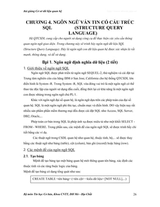 Bài giảng Cơ sở dữ liệu quan hệ http://www.ebook.edu.vn
Bộ môn Tin học Cơ bản, Khoa CNTT, ĐH Mỏ - Địa Chất 26
Ch−¬ng 4. NGÔN NGỮ VẤN TIN CÓ CẤU TRÚC
SQL (STRUCTURE QUERY
LANGUAGE)
Hệ QTCSDL cung cấp cho người sử dụng công cụ để thực hiện các yêu cầu thông
quan ngôn ngữ giao diện. Trong chương này sẽ trình bày ngôn ngữ dữ liệu SQL
(Structure Query Language). Đây là ngôn ngữ con dữ liệu quan hệ được xác nhận là rất
mạnh, thông dụng, và dễ sử dụng.
Bµi 1. Ngôn ngữ định nghĩa dữ liệu (2 tiết)
1. Giới thiệu về ngôn ngữ SQL
Ngôn ngữ SQL được phát triển từ ngôn ngữ SEQUEL-2, thử nghiệm và cài đặt tại
Trung tâm nghiên cứu của hãng IBM ở San Jose, California cho hệ thống QTCSDL lớn
điển hình là System -R. Trong System -R, SQL vừa đóng vai trò là một ngôn ngữ có thể
thao tác độc lập của người sử dụng đầu cuối, đồng thời lại có khả năng là một ngôn ngữ
con được nhúng trong ngôn ngữ chủ PL/1.
Khác với ngôn ngữ đại số quan hệ, là ngôn ngữ dựa trên các phép toán của đại số
quan hệ. SQL là một ngôn ngữ phi thủ tục, chuẩn mực và điển hình. DO vậy hiện nay rất
nhiều sản phẩm phần mềm thương mại đều được cài đặt SQL như Access, SQL Server,
DB2, Oracle,...
Phép toán cơ bản trong SQL là phép ánh xạ được miêu tả như một khối SELECT -
FROM - WHERE. Trong phần sau, các mệnh đề của ngôn ngữ SQL sẽ được trình bầy chi
tiết bằng các ví dụ.
Các thuật ngữ trong CSDL quan hệ như quan hệ, thuộc tính, bộ,... sẽ được thay
bằng các thuật ngữ như bảng (table), cột (colum), bản ghi (record) hoặc hàng (row).
2. Các mệnh đề của ngôn ngữ SQL
2.1. Tạo bảng
Mệnh đề tạo bảng tạo một bảng quan hệ mới thông quan tên bảng, xác định các
thuộc tính và các ràng buộc logic của bảng.
Mệnh đề tạo bảng có dạng tổng quát như sau:
CREATE TABLE <tên bảng> (<tên cột> <kiểu dữ liệu> [NOT NULL],...)
 