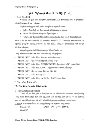 Bài giảng Cơ sở dữ liệu quan hệ http://www.ebook.edu.vn
Bộ môn Tin học Cơ bản, Khoa CNTT, ĐH Mỏ - Địa Chất 29
Bµi 2. Ngôn ngữ thao tác dữ liệu (3 tiết)
1. Khối SELECT
Cấu trúc đơn giản nhất trong SQL là khối SELECT đươc miêu tả về cú pháp như
một khối select - from - where.
Một cách tổng quát khối select bao gồm 3 mệnh đề chính:
• Select: Xác định nội dung của các cột cần đưa ra kết quả
• From: Xác định các bảng cần lấy thông tin ra.
• Where: Xác định các bản ghi thoả mãn yêu cầu chọn lọc để đưa ra kết quả.
Ngoài ra, để mở rộng khả năng của ngôn ngữ, khối SELECT còn được bổ sung thêm các
mệnh đề group by, having, order by, các hàm mẫu,... Trong các phần sau sẽ trình bày chi
tiết từng mệnh đề.
Dạng tổng quát của khối select được biểu diễn như sau:
Trong đó mệnh đề WHERE biểu diễn dưới một số dạng sau:
• WHERE [NOT] <biểu thức> phép_so_sánh <biểu thức>
• WHERE [NOT] <tên cột> [NOT] LIKE <xâu kí tự>
• WHERE [NOT] <biểu thức> [NOT] BETWEEN <biểu thức> AND <biểu thức>
• WHERE [NOT] <biểu thức > [NOT] IN ({danh sách / mệnh đề con})
• WHERE [NOT] <tên cột> phép_kết_nối <tên cột>
• WHERE [NOT] <biểu thức logic>
• WHERE [NOT] <biểu thức> {AND | OR} [NOT] <biểu thức>
2. Các mệnh đề tìm kiếm
2.1. Tìm kiếm theo câu hỏi đơn giản
a) Tìm kiếm không điều kiện
Trước hết, để đơn giản ta làm quen với các câu hỏi chỉ liên quan tới một bảng.
Trong mệnh đề select có danh sách cột, danh sách này xác định tên các cột cần có trong
bảng kết quả. Nếu sử dụng giá trị '*' có nghĩa là chọn toàn bộ các cột của bảng.
Ví dụ 1: Cho biết mã số các nhà cung cấp ứng với một mặt hàng nào đó
SELECT S# SP (S#, P#, QTY, SDATE)
FROM SP
 