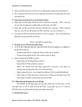 Bài giảng Cơ sở dữ liệu quan hệ http://www.ebook.edu.vn
Bộ môn Tin học Cơ bản, Khoa CNTT, ĐH Mỏ - Địa Chất 3
• Quản trị dữ liệu (Database administrator): phân quyền sử dụng, bảo mật thông tin,...
• Bảo vệ dữ liệu (Database protection): thực hiện các thao tác sao chép, phục hồi, tránh
mất mát dữ liệu.
b) Ngôn ngữ của hệ quản trị cơ sở dữ liệu bao gồm:
• Ngôn ngữ con định nghĩa dữ liệu (Database Definition Language - DDL): cung cấp
các câu lệnh cho phép mô tả, định nghĩa các đối tượng của CSDL.
• Ngôn ngữ con thao tác dữ liệu (Database Manipulation Language - DML): dùng để
thao tác, xử lý trên các đối tượng của CSDL như thêm, xoá, sửa, tìm kiếm,v.v...
• Ngôn ngữ con kiểm soát dữ liệu (Database Control Language - DCL): điều khiển tính
đồng thời (tương tranh) đối với dữ liệu.
Hình 1- Hệ CSDL đa người dùng
c) Hệ quản trị cơ sở dữ liệu đa người dùng:
• Cơ sở dữ liệu ở dạng hợp nhất (hay là tập hợp toàn bộ dữ liệu tác nghiệp của xí nghiệp), có
hai tính chất cơ bản sau:
- Không dư thừa dữ liệu: cố gắng tối thiểu và kiểm soát sự dư thừa.
- Sử dụng chung nguồn dữ liệu: chia sẻ nhiều người sử dụng.
• Người sử dụng hệ QTCSDL bao gồm:
- Người phân tích hệ thống (System analyst)
- Người thiết kế CSDL (Database deginer)
- Người viết chương trình ứng dụng (Application programer): xây dựng các
chương trình ứng dụng dựa trên các cơ sở dữ liệu đã có.
- Người sử dụng cuối (end - user): là người truy nhập vào CSDL từ một thiết bị đầu cuối.
- Người quản trị CSDL (Database administrator): thường là một người hoặc một
nhóm người có nhiệm vụ điều khiển toàn bộ hệ CSDL.
2.3. Phân loại các hệ quản trị cơ sở dữ liệu
Hệ QTCDSL có thể được phân loại dựa theo nhiều tiêu chí khác nhau, và mỗi
cách phân loại có thể có nihều kiểu hệ QTCSDL. Trong phần này mô tả 3 kiểu hệ
QTCSDL khác nhau được phân loại theo quan điểm chung nhất.
a) Hệ QTCSDL loại 1:
 