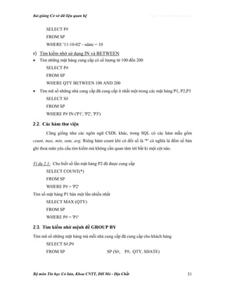 Bài giảng Cơ sở dữ liệu quan hệ http://www.ebook.edu.vn
Bộ môn Tin học Cơ bản, Khoa CNTT, ĐH Mỏ - Địa Chất 31
SELECT P#
FROM SP
WHERE '11-10-02' - sdate = 10
e) Tìm kiếm nhờ sử dụng IN và BETWEEN
• Tìm những mặt hàng cung cấp có số lượng từ 100 đến 200
SELECT P#
FROM SP
WHERE QTY BETWEEN 100 AND 200
• Tìm mã số những nhà cung cấp đã cung cấp ít nhất một trong các mặt hàng P1, P2,P3
SELECT S#
FROM SP
WHERE P# IN ('P1', 'P2', 'P3')
2.2. Các hàm thư viện
Cũng giống như các ngôn ngữ CSDL khác, trong SQL có các hàm mẫu gồm
count, max, min, sum, avg. Riêng hàm count khi có đối số là '*' có nghĩa là đếm số bản
ghi thoả mãn yêu cầu tìm kiếm mà không cần quan tâm tới bất kì một cột nào.
Ví dụ 2.1: Cho biết số lần mặt hàng P2 đã được cung cấp
SELECT COUNT(*)
FROM SP
WHERE P# = 'P2'
Tìm số mặt hàng P1 bán một lần nhiều nhất
SELECT MAX (QTY)
FROM SP
WHERE P# = 'P1'
2.3. Tìm kiếm nhờ mệnh đề GROUP BY
Tìm mã số những mặt hàng mà mỗi nhà cung cấp đã cung cấp cho khách hàng
SELECT S#,P#
FROM SP SP (S#, P#, QTY, SDATE)
 