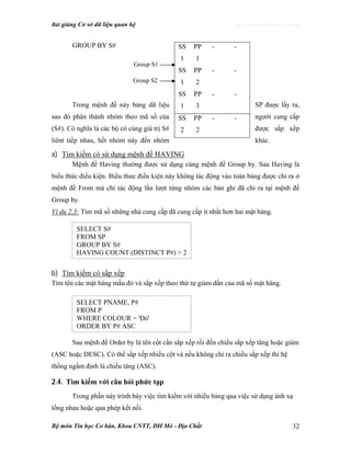 Bài giảng Cơ sở dữ liệu quan hệ http://www.ebook.edu.vn
Bộ môn Tin học Cơ bản, Khoa CNTT, ĐH Mỏ - Địa Chất 32
GROUP BY S#
Trong mệnh đề này bảng dữ liệu SP được lấy ra,
sau đó phân thành nhóm theo mã số của người cung cấp
(S#). Có nghĩa là các bộ có cùng giá trị S# được sắp xếp
liênt tiếp nhau, hết nhóm này đến nhóm khác.
a) Tìm kiếm có sử dụng mệnh đề HAVING
Mệnh đề Having thường được sử dụng cùng mệnh đề Group by. Sau Having là
biểu thức điều kiện. Biểu thưc điều kiện này không tác động vào toàn bảng được chỉ ra ở
mệnh đề From mà chỉ tác động lần lượt từng nhóm các bản ghi đã chỉ ra tại mệnh đề
Group by.
Ví dụ 2.3: Tìm mã số những nhà cung cấp đã cung cấp ít nhất hơn hai mặt hàng.
b) Tìm kiếm có sắp xếp
Tìm tên các mặt hàng mầu đỏ và sắp xếp theo thứ tự giảm dần của mã số mặt hàng.
Sau mệnh đề Order by là tên cột cần sắp xếp rồi đến chiều sắp xếp tăng hoặc giảm
(ASC hoặc DESC). Có thể sắp xếp nhiều cột và nếu không chỉ ra chiều sắp xếp thì hệ
thống ngầm định là chiều tăng (ASC).
2.4. Tìm kiếm với câu hỏi phức tạp
Trong phần này trình bày việc tìm kiếm với nhiều bảng qua việc sử dụng ánh xạ
lồng nhau hoặc qua phép kết nối.
SS
1
PP
1
- -
SS
1
PP
2
- -
SS
1
PP
3
- -
SS
2
PP
2
- -
Group S1
Group S2
SELECT S#
FROM SP
GROUP BY S#
HAVING COUNT (DISTINCT P#) > 2
SELECT PNAME, P#
FROM P
WHERE COLOUR = 'Đỏ'
ORDER BY P# ASC
 