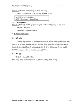 Bài giảng Cơ sở dữ liệu quan hệ http://www.ebook.edu.vn
Bộ môn Tin học Cơ bản, Khoa CNTT, ĐH Mỏ - Địa Chất 36
Ví dụ 3.3: Đổi mầu các mặt hàng P2 thành mầu vàng.
UPDATE P SET COLOUR = 'Vàng' WHERE P# = 'P2'
3.4. Thêm cột mới
Ví dụ 3.4: Thêm cột PRICE (giá) cho bảng SP với kiểu số liệu dạng số thập phân.
ALTER TABLE SP
ADD PRICE DECIMAL(8.2)
4. Kết luận và bài tập
4.1. Kết luận
Chương này trình bầy về ngôn ngữ dữ liệu SQL. Đây là ngôn ngữ rất mạnh, phổ
dụng và dễ sử dụng. Hiện nay, các hệ QTCSDL thông dụng như: Access, SQL Server,
Oracle, DB2,... đều hỗ trợ tốt ngôn ngữ này. Do đó để có thể thao tác tốt trên các hệ
QTCSDL này, cần hiểu và nắm vững ngôn ngữ SQL.
4.2. Bài tập
Bài 2, 3, 4 (trang 175, 176),
Sách Nhập môn Cơ sở dữ liệu quan hệ, Lê Tiến Vương, NXB Thống Kê.
ALTER TABLE <tên bảng>
ADD <tên cột mới> <kiểu dữ liệu>
 