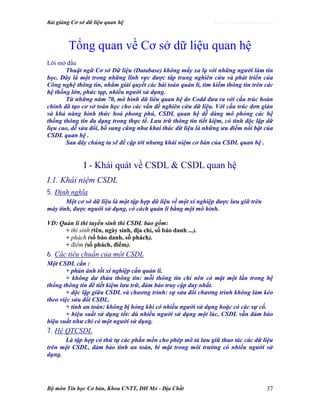 Bài giảng Cơ sở dữ liệu quan hệ http://www.ebook.edu.vn
Bộ môn Tin học Cơ bản, Khoa CNTT, ĐH Mỏ - Địa Chất 37
Tổng quan về Cơ sở dữ liệu quan hệ
Lời mở đầu
Thuật ngữ Cơ sở Dữ liệu (Database) không mấy xa lạ với những người làm tin
học. Đây là một trong những lĩnh vực được tâp trung nghiên cứu và phát triển của
Công nghệ thông tin, nhằm giải quyết các bài toán quản lí, tìm kiếm thông tin trên các
hệ thống lớn, phức tạp, nhiều người sử dụng.
Từ những năm 70, mô hình dữ liêu quan hệ do Codd đưa ra với cấu trúc hoàn
chỉnh đã tạo cơ sở toán học cho các vấn đề nghiên cứu dữ liệu. Với cấu trúc đơn giản
và khả năng hình thức hoá phong phú, CSDL quan hệ dễ dàng mô phỏng các hệ
thống thông tin đa dạng trong thực tế. Lưu trữ thông tin tiết kiệm, có tính độc lập dữ
liẹu cao, dễ sửa đổi, bổ sung cũng như khai thác dữ liệu là những ưu điểm nổi bật của
CSDL quan hệ .
Sau đây chúng ta sẽ đề cập tới nhưng khái niệm cơ bản của CSDL quan hệ .
I - Khái quát về CSDL & CSDL quan hệ
I.1. Khái niệm CSDL
5. Định nghĩa
Một cơ sở dữ liệu là một tập hợp dữ liệu về một xí nghiệp được lưu giữ trên
máy tính, được người sử dụng, có cách quản lí bằng một mô hình.
VD: Quản lí thi tuyển sinh thì CSDL bao gồm:
+ thí sinh (tên, ngày sinh, địa chỉ, số báo danh ...).
+ phách (số báo danh, số phách).
+ điểm (số phách, điểm).
6. Các tiêu chuẩn của một CSDL
Một CSDL cần :
+ phản ánh tốt xí nghiệp cần quản lí.
+ không dư thừa thông tin: mỗi thông tin chỉ nên có mặt một lần trong hệ
thống thông tin để tiết kiệm lưu trữ, đảm bảo truy cập duy nhất.
+ độc lập giữa CSDL và chương trình: sự sửa đổi chương trình không làm kéo
theo việc sửa đổi CSDL.
+ tính an toàn: không bị hỏng khi có nhiều người sử dụng hoặc có các sự cố.
+ hiệu suất sử dụng tốt: dù nhiều người sử dụng một lúc, CSDL vẫn đảm bảo
hiệu suất như chỉ có một người sử dụng.
7. Hệ QTCSDL
Là tập hợp có thứ tự các phần mền cho phép mô tả lưu giữ thao tác các dữ liệu
trên một CSDL, đảm bảo tính an toàn, bí mật trong môi trường có nhiều người sử
dụng.
 