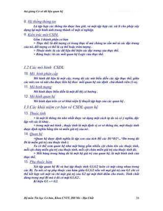 Bài giảng Cơ sở dữ liệu quan hệ http://www.ebook.edu.vn
Bộ môn Tin học Cơ bản, Khoa CNTT, ĐH Mỏ - Địa Chất 38
8. Hệ thống thông tin
Là tập hợp các thông tin được lưu giữ, và một tập hợp các xử lí cho phép xây
dựng lại một hình ảnh trung thành về một xí nghiệp.
9. Kiến trúc một CSDL
Gồm 3 thành phần cơ bản
+ Thực thể: là đối tượng có trong thực tế mà chúng ta cần mô tả các đặc trưng
của nó, đối tượng có thể là cụ thể hoặc trừu tượng .
+ Thuộc tính: là các dữ liệu thể hiện các đặc trưng của thực thể.
+ Ràng buộc: là các mối quan hệ Logic của thực thể.
I.2.Các mô hình CSDL
10. Mô hình phân cấp
Mô hình dữ liệu là một cây, trong đó các nút biểu diễn các tập thực thể, giữa
các nút con và nút cha được liên hệ theo mối quan hệ xác định chủ-thành viên (1-n).
11. Mô hình mạng
Mô hình được biểu diễn là một đồ thị có hướng .
12. Mô hình quan hệ
Mô hình dựa trên cơ sở khái niện lý thuyết tập hợp của các quan hệ .
I.3.Các khái niệm cơ bản vê CSDL quan hệ
13. Thuộc tính
+ là một lô thông tin nhỏ nhất được sử dụng một cách tự do và có ý nghĩa, độc
lập với các lô khác .
+ trong một mô hình , thuộc tính là một định vị cơ sở thông tin, một thuộc tính
được định nghĩa bằng tên và miền giá trị của nó .
14. Quan hệ
+Quan hệ được định nghĩa là tập con của tích Đề các D1*D2*...*Dn trong đó
Di là miền giá trị của thuộc tính i.
Ta có thể xem quan hệ như một bảng gồm nhiều cột chứa tên các thuộc tính,
mỗi cột chứa miền gía trị của thuộc tính, mỗi cột chứa miền giá trị của thuộc tính đó.
+ Mỗi hàng trong bảng đó là một bộ giá trị của quan hệ, là một hình ảnh của
thực thể.
15. Phụ thuộc hàm
Xét tập quan hệ Ri và hai tập thuộc tính G1,G2 luôn có mặt cùng nhau trong
các Ri. Ta nói có sự phụ thuộc của hàm giữa G1,G2 nếu với mọi giá trị của G1 chỉ có
thể kết hợp với một và chỉ một giá trị của G2 tại một thời điểm cho trước. Tính chất
đúng trong mọi Ri mà ở đó có mặt G1,G2 .
Kí hiệu G1 --> G2.
 