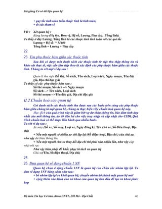 Bài giảng Cơ sở dữ liệu quan hệ http://www.ebook.edu.vn
Bộ môn Tin học Cơ bản, Khoa CNTT, ĐH Mỏ - Địa Chất 40
+ quy tắc tính toán (nếu thuộc tính là tính toán)
+ ds các tham số
VD : Xét quan hệ :
Bảng lương (Họ tên, Đơn vị, Hệ số, Lương, Phụ cấp, Tổng lĩnh)
Ta thấy ở đây Lương, Tổng lĩnh là các thuộc tính tính toán với các qui tắc
Lương = Hệ số * 14400
Tổng lĩnh = Lương + Phụ cấp
22.
23. Tìm phụ thuộc hàm giữa các thuộc tính
Sau khi có được một danh sách các thuộc tính từ việc thu thập thông tin và
khảo sát thực tế, việc cần làm tiếp theo là xác định các phụ thuộc hàm giữa các thuộc
tính. Chúng ta xét một ví dụ sau :
Quản lí thư viện (Số thẻ, Số sách, Tên sách, Loại sách, Ngày mượn, Tên độc
giả, Địa chỉ độc giả)
Ta thấy có các phụ thuộc hàm sau :
Số thẻ mượn, Số sách --> Ngày mượn
Số sách --> Tên sách, Loại sách
Số thẻ mượn -->Tên độc giả, Địa chỉ độc giả
II.2.Chuẩn hoá các quan hệ
Coi danh sách các thuộc tính thu được sau các bước trên cùng các phụ thuộc
hàm giữa chúng là một quan hệ, chúng ta thực hiện việc chuẩn hoá quan hệ này.
Mục đích của quá trình này là giảm bớt sự dư thừa thông tin, bảo đảm tính duy
nhất của mỗi thông tin, do đó tiện lơi cho việc truy nhập và cập nhật cho CSDL.Quá
trình chuẩn hoá có thể được tiến hành qua nhiều bước.
Ta xét ví dụ sau :
Xe máy (Số xe, Số máy, Loại xe, Ngày đăng kí, Tên chủ xe, Số điên thoại, Địa
chỉ)
+ Nếu một người có nhiều xe thì lặp lại (Số điện thoại, Địa chỉ ) của chủ xe,
như vậy dư thừa thông tin.
+ Nếu một người chủ xe thay đổi địa chỉ thì phải sửa nhiều lần, như vậy cập
nhật rời rạc
Như vậy biên pháp để khắc phục là tách ra quan hệ
Chủ xe(Tên, Số điện thoại, Địa chỉ)
24.
25. Đưa quan hệ về dạng chuẩn 1 NF
Quan hệ chưa ở dạng chuẩn 1NF là quan hệ còn chứa các nhóm lặp lại. Ta
đưa về dạng 1NF bằng cách như sau:
+ bỏ nhóm lặp lại ra khỏi quan hệ, chuyển nhóm đó thành một quan hệ mới
+ cộng thêm vào khoá của nó khoá của quan hệ ban đầu để tạo ra khoá phức
hợp
 