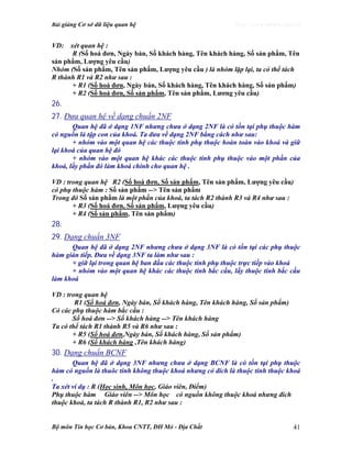 Bài giảng Cơ sở dữ liệu quan hệ http://www.ebook.edu.vn
Bộ môn Tin học Cơ bản, Khoa CNTT, ĐH Mỏ - Địa Chất 41
VD: xét quan hệ :
R (Số hoá đơn, Ngày bán, Số khách hàng, Tên khách hàng, Số sản phẩm, Tên
sản phẩm, Lượng yêu cầu)
Nhóm (Số sản phẩm, Tên sản phẩm, Lượng yêu cầu ) là nhóm lặp lại, ta có thể tách
R thành R1 và R2 như sau :
+ R1 (Số hoá đơn, Ngày bán, Số khách hàng, Tên khách hàng, Số sản phẩm)
+ R2 (Số hoá đơn, Số sản phẩm, Tên sản phẩm, Lương yêu cầu)
26.
27. Đưa quan hệ về dạng chuẩn 2NF
Quan hệ đã ở dạng 1NF nhưng chưa ở dạng 2NF là có tồn tại phụ thuộc hàm
có nguồn là tập con của khoá. Ta đưa về dạng 2NF bằng cách như sau:
+ nhóm vào một quan hệ các thuộc tính phụ thuộc hoàn toàn vào khoá và giữ
lại khoá của quan hệ đó
+ nhóm vào một quan hệ khác các thuộc tính phụ thuộc vào một phần của
khoá, lấy phần đó làm khoá chính cho quan hệ .
VD : trong quan hệ R2 (Số hoá đơn, Số sản phẩm, Tên sản phẩm, Lượng yêu cầu)
có phụ thuộc hàm : Số sản phẩm --> Tên sản phẩm
Trong đó Số sản phẩm là một phần của khoá, ta tách R2 thành R3 và R4 như sau :
+ R3 (Số hoá đơn, Số sản phẩm, Lượng yêu cầu)
+ R4 (Số sản phẩm, Tên sản phẩm)
28.
29. Dạng chuẩn 3NF
Quan hệ đã ở dạng 2NF nhưng chưa ở dạng 3NF là có tồn tại các phụ thuộc
hàm gián tiếp. Đưa về dạng 3NF ta làm như sau :
+ giữ lại trong quan hệ ban đầu các thuộc tính phụ thuộc trực tiếp vào khoá
+ nhóm vào một quan hệ khác các thuộc tính bắc cầu, lấy thuộc tính bắc cầu
làm khoá
VD : trong quan hệ
R1 (Số hoá đơn, Ngày bán, Số khách hàng, Tên khách hàng, Số sản phẩm)
Có các phụ thuộc hàm bắc cầu :
Số hoá đơn --> Số khách hàng --> Tên khách hàng
Ta có thể tách R1 thành R5 và R6 như sau :
+ R5 (Số hoá đơn,Ngày bán, Số khách hàng, Số sản phẩm)
+ R6 (Số khách hàng ,Tên khách hàng)
30. Dạng chuẩn BCNF
Quan hệ đã ở dạng 3NF nhưng chưa ở dạng BCNF là có tồn tại phụ thuộc
hàm có nguồn là thuôc tính không thuộc khoá nhưng có đích là thuộc tính thuộc khoá
.
Ta xét ví dụ : R (Học sinh, Môn học, Giáo viên, Điểm)
Phụ thuộc hàm Giáo viên --> Môn học có nguồn không thuộc khoá nhưng đích
thuộc khoá, ta tách R thành R1, R2 như sau :
 