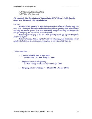 Bài giảng Cơ sở dữ liệu quan hệ http://www.ebook.edu.vn
Bộ môn Tin học Cơ bản, Khoa CNTT, ĐH Mỏ - Địa Chất 42
+ R1 (Học sinh, Giáo viên, Điểm)
+ R2 (Giáo viên, Môn học)
Các phụ thuộc hàm đơn trị dừng lại ở dạng chuẩn BCNF (Boyce - Codd). Đến đây
chúng ta có thể kết thúc công việc chuẩn hoá .
Lời kết :
Mô hình CSDL quan hệ là một công cụ rất tiện lợi để mô tả cấu trúc logic của
các CSDL . Như vậy ỏ mức logic mô hình này bao gồm các quan hệ được biểu diễn bởi
các bảng. Do đó đơn vị của CSDL quan hệ là bảng, trong đó các dòng của bảng là các
bản ghi dữ liệu cụ thể, còn các cột là các thuộc tính .
Đối với người sử dụng có thể nói CSDL quan hệ là một tập hợp các bảng biến
đổi theo thời gian .
Đôi với công việc thiết kế một CDSL thì các công việc phân tích tư liệu của xí
nghiệp và chuẩn hoá là hết sức quan trọng, phục vụ cho việc cài đặt thực tế .
Tài liệu tham khảo :
- Cơ sở dữ liệu kiến thức và thực hành
PGS Vũ Đức Thi - NXB thống kê 1997
- Nhập môn cơ sở dữ liệu quan hệ
Lê Tiến Vương - NXB Khoa học và kĩ thuật 1997
- Bài giảng môn Cơ sở dữ liệu I - Khoa CNTT - Đại học KHTN
 