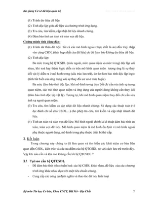 Bài giảng Cơ sở dữ liệu quan hệ http://www.ebook.edu.vn
Bộ môn Tin học Cơ bản, Khoa CNTT, ĐH Mỏ - Địa Chất 7
(1) Tránh dư thừa dữ liệu
(2) Tính độc lập giữa dữ liệu và chương trình ứng dụng.
(3) Tra cứu, tìm kiếm, cập nhật dữ liệu nhanh chóng.
(4) Đảm bảo tính an toàn và toàn vẹn dữ liệu.
Chứng minh tính đúng đắn:
(1) Tránh dư thừa dữ liệu: Tất cả các mô hình ngoài (thực chất là ảo) đều truy nhập
vào cùng CSDL (tính hợp nhất của dữ liệu) do đó đảm bảo không dư thừa dữ liệu.
(2) Tính độc lập:
Ba mức trong hệ QTCSDL (mức ngoài, mức quan niệm và mức trong) độc lập với
nhau, khi xoá hay thêm logic diễn ra trên mô hình quan niệm tương ứng là sự thay
đổi vật lý diễn ra ở mô hình trong (cấu trúc lưu trữ), do đó đảm bảo tính độc lập logic
(tính bất biến của ứng dụng với sự thay đổi cơ sở ở mức logic).
Ba mức đảm bảo tính độc lập: khi mô hình trong thay đổi chỉ cần sửa ánh xạ trong
quan niệm, các mô hình quan niệm và ứng dụng của người dùng không cần thay đổi
(đảm bảo tính độc lập vật lý). Tương tự, khi mô hình quan niệm thay đổi chỉ cần sửa
ánh xạ ngoài quan niệm.
(3) Tra cứu, tìm kiếm và cập nhật dữ liệu nhanh chóng: Sử dụng các thuật toán (ví
dụ: đánh chỉ số cho CSDL,...) cho phép tra cứu, tìm kiếm và cập nhật nhanh dữ
liệu.
(4) Tính an toàn và toàn vẹn dữ liệu: Mô hình ngoài chính là kĩ thuật đảm bảo tính an
toàn, toàn vẹn dữ liệu. Mô hình quan niệm là mô hình ổn định vì mô hình ngoài
phụ thuộc người dùng, mô hình trong phụ thuộc thiết bị thứ cấp.
3. Kết luận
Trong chương này chúng ta đã làm quen và tìm hiểu các khái niệm cơ bản liên
quan đến CSDL, kiến trúc và các ưu điểm của hệ QTCSDL so với cách lưu trữ trước đây.
Vậy khi nào cần và khi nào không cần tới hệ QTCSDL ?
3.1. Tại sao cần hệ QTCSDL
- Để đảm bảo tính tiêu chuẩn hoá: các hệ CSDL khác nhau, dữ liệu của các chương
trình ứng khác nhau dựa trên một tiêu chuẩn chung.
- Cung cấp các công cụ định nghĩa và thao tác dữ liệu linh hoạt
 