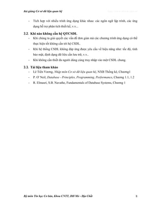 Bài giảng Cơ sở dữ liệu quan hệ http://www.ebook.edu.vn
Bộ môn Tin học Cơ bản, Khoa CNTT, ĐH Mỏ - Địa Chất 8
- Tích hợp với nhiều trình ứng dụng khác nhau: các ngôn ngữ lập trình, các ứng
dụng hỗ trợ phân tích thiết kế, v.v...
3.2. Khi nào không cần hệ QTCSDL
- Khi chúng ta giải quyết các vấn đề đơn giản mà các chương trình ứng dụng có thể
thực hiện tốt không cần tới hệ CSDL.
- Khi hệ thống CSDL không đáp ứng được yêu cầu về hiệu năng như: tốc độ, tính
bảo mật, định dạng dữ liêu cần lưu trữ, v.v..
- Khi không cần thiết đa người dùng cùng truy nhập vào một CSDL chung.
3.3. Tài liệu tham khảo
- Lê Tiến Vương, Nhập môn Cơ sở dữ liệu quan hệ, NXB Thống kê, Chương1
- P. O' Neil, Database - Principles, Programming, Performance, Chương 1.1, 1.2
- R. Elmasri, S.B. Navathe, Fundamentals of Database Systems, Chương 1
 