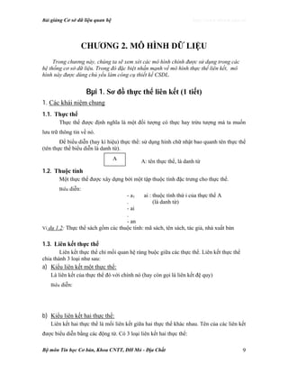 Bài giảng Cơ sở dữ liệu quan hệ http://www.ebook.edu.vn
Bộ môn Tin học Cơ bản, Khoa CNTT, ĐH Mỏ - Địa Chất 9
Ch−¬ng 2. MÔ HÌNH DỮ LIỆU
Trong chương này, chúng ta sẽ xem xét các mô hình chính được sử dụng trong các
hệ thống cơ sở dữ liệu. Trong đó đặc biệt nhấn mạnh về mô hình thực thể liên kết, mô
hình này được dùng chủ yếu làm công cụ thiết kế CSDL.
Bµi 1. Sơ đồ thực thể liên kết (1 tiết)
1. Các khái niệm chung
1.1. Thực thể
Thực thể được định nghĩa là một đối tượng có thực hay trừu tượng mà ta muốn
lưu trữ thông tin về nó.
Để biểu diễn (hay kí hiệu) thực thể: sử dụng hình chữ nhật bao quanh tên thực thể
(tên thực thể biểu diễn là danh từ).
A: tên thực thể, là danh từ
1.2. Thuộc tính
Một thực thể được xây dựng bởi một tập thuộc tính đặc trưng cho thực thể.
Biểu diễn:
- a1 ai : thuộc tính thứ i của thực thể A
. (là danh từ)
- ai
.
- an
Ví dụ 1.2: Thực thể sách gồm các thuộc tính: mã sách, tên sách, tác giả, nhà xuất bản
1.3. Liên kết thực thể
Liên kết thực thể chỉ mối quan hệ ràng buộc giữa các thực thể. Liên kết thực thể
chia thành 3 loại như sau:
a) Kiểu liên kết một thực thể:
Là liên kết của thực thể đó với chính nó (hay còn gọi là liên kết đệ quy)
Biểu diễn:
b) Kiểu liên kết hai thực thể:
Liên kết hai thực thể là mối liên kết giữa hai thực thể khác nhau. Tên của các liên kết
được biểu diễn bằng các động từ. Có 3 loại liên kết hai thực thể:
A
 