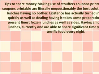 Tips to spare money Making use of stouffers coupons printa
coupons printable are literally unquestionably the best soluti
   lunches having no bother. Existence has actually turned in
    quickly as well as dealing having it takes some preparation
    present finest frozen lunches as well as sides. Having amo
    lunches, currently one are able to spare significant time ye
                             terrific food every night.
 