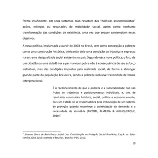 10
forma insuficiente, em seus sintomas. Não resultam das “políticas assistencialistas”
ações, esforços ou resultados de mobilidade social, assim como nenhuma
transformação das condições de existência, uma vez que sequer contemplam esses
objetivos.
A nova política, implantada a partir de 2003 no Brasil, tem como concepção a pobreza
como uma construção histórica, derivando dela uma condição de injustiça e expressa
na extrema desigualdade social existente no país. Segundo essa nova política, o fato de
um cidadão ou uma cidadã ser e permanecer pobre não é consequência de seu esforço
individual, mas das condições impostas pela realidade social, de forma a abranger
grande parte da população brasileira, sendo a pobreza inclusive transmitida de forma
intergeracional.
É o reconhecimento de que a pobreza e a vulnerabilidade não são
frutos de trajetórias e posicionamentos individuais, e, sim, de
resultados construídos histórica, social, política e economicamente,
pois um Estado só se responsabiliza pela instauração de um sistema
de proteção quando reconhece a coletivização da demanda e a
necessidade de atendê-la (RIZZOTI, ALMEIDA & ALBUQUERQUE,
2010)3
.
3
Sistema Único de Assistência Social: Sua Contribuição na Proteção Social Brasileira, Cap.4. In: Bolsa
família 2003-2010: avanços e desafios. Brasília: IPEA, 2010.
 