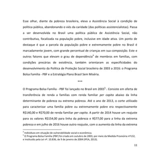 11
Esse olhar, diante da pobreza brasileira, eleva a Assistência Social à condição de
política pública, abandonando o viés da caridade (das políticas assistencialistas). Passa
a ser desenvolvida no Brasil uma política pública de Assistência Social, não
contributiva, focalizada na população pobre, inclusive em idade ativa. Um ponto de
destaque é que a parcela da população pobre e extremamente pobre no Brasil é
marcadamente jovem, com grande percentual de crianças em sua composição. Este e
outros fatores que elevam o grau de dependência4
de membros em famílias, com
condições precárias de existência, também orientaram as especificidades do
desenvolvimento da Política de Proteção Social brasileira de 2003 a 2016: o Programa
Bolsa Família - PBF e a Estratégia Plano Brasil Sem Miséria.
***
O Programa Bolsa Família - PBF foi lançado no Brasil em 20035
·. Consiste em oferta de
transferência de renda a famílias com renda familiar per capita abaixo da linha
determinante de pobreza ou extrema pobreza. Até o ano de 2013, o corte utilizado
para caracterizar uma família pobre ou extremamente pobre era respectivamente
R$140,00 e R$70,00 de renda familiar per capita. A partir de 2014 houve um reajuste
para os valores R$154,00 para linha da pobreza e R$77,00 para a linha da extrema
pobreza e em julho de 2016 houve outro reajuste, com o aumento da linha da extrema
4
Indivíduos em situação de vulnerabilidade social e econômica.
5
O Programa Bolsa Família (PBF) foi criado em outubro de 2003, por meio da Medida Provisória nº132,
e instituído pela Lei nº. 10.836, de 9 de janeiro de 2004 (IPEA, 2013).
 