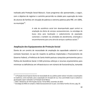 18
realizada pela Proteção Social Básica11. Esses programas são apresentados, a seguir,
com o objetivo de registrar o caminho percorrido na cidade para superação da meta
do alcance de famílias em situação de pobreza e extrema pobreza pelo PBF, em 100%,
no município12
.
A rede de assistência social tem desempenhado papel central na
ampliação da oferta de serviços socioassistenciais, na estratégia da
busca ativa para localização e cadastramento da população
vulnerável, e também nas atividades de atendimento, orientação e
encaminhamento para uma série de serviços e políticas sociais.13
Ampliação dos Equipamentos de Proteção Social
Diante de um cenário de necessidade de ampliação da capacidade cadastral e com
contexto favorável, no que diz respeito às políticas implantadas e financiamento do
Governo Federal, a Prefeitura de Santo André pactuou conquistas permanentes para a
Política de Assistência Social. A SIAS priorizou esforços e recursos orçamentários para
minimizar as deficiências em infraestrutura e em número de funcionários/as, tomando
11
A Proteção Social Especial diante da necessidade de seu público pode realizar inclusões e atualizações
no CadÚnico, como exemplo, para a população em situação de rua, mas a prioridade é que o cadastro e
atualizações sejam realizados na Proteção Social Básica.
12
SAGI | Relatórios de Informações Sociais. Portal MDS, novembro de 2015.
13
Estratégia do MDS em ampliar a Rede Socioassistencial no país. Livro Bolsa Família 10 anos, pág. 20.
 
