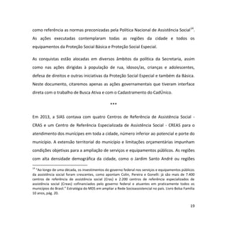 19
como referência as normas preconizadas pela Política Nacional de Assistência Social14
.
As ações executadas contemplaram todas as regiões da cidade e todos os
equipamentos da Proteção Social Básica e Proteção Social Especial.
As conquistas estão alocadas em diversos âmbitos da política da Secretaria, assim
como nas ações dirigidas à população de rua, idosos/as, crianças e adolescentes,
defesa de direitos e outras iniciativas da Proteção Social Especial e também da Básica.
Neste documento, citaremos apenas as ações governamentais que tiveram interface
direta com o trabalho de Busca Ativa e com o Cadastramento do CadÚnico.
***
Em 2013, a SIAS contava com quatro Centros de Referência de Assistência Social -
CRAS e um Centro de Referência Especializada de Assistência Social - CREAS para o
atendimento dos munícipes em toda a cidade, número inferior ao potencial e porte do
município. A extensão territorial do município e limitações orçamentárias impunham
condições objetivas para a ampliação de serviços e equipamentos públicos. As regiões
com alta densidade demográfica da cidade, como o Jardim Santo André ou regiões
14
“Ao longo de uma década, os investimentos do governo federal nos serviços e equipamentos públicos
da assistência social foram crescentes, como apontam Colin, Pereira e Gonelli: já são mais de 7.400
centros de referência de assistência social (Cras) e 2.200 centros de referência especializados de
assistência social (Creas) cofinanciados pelo governo federal e atuantes em praticamente todos os
municípios do Brasil.” Estratégia do MDS em ampliar a Rede Socioassistencial no país. Livro Bolsa Família
10 anos, pág. 20.
 