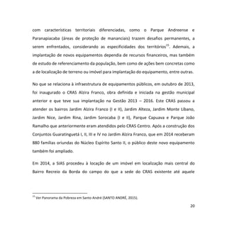 20
com características territoriais diferenciadas, como o Parque Andreense e
Paranapiacaba (áreas de proteção de mananciais) trazem desafios permanentes, a
serem enfrentados, considerando as especificidades dos territórios15
. Ademais, a
implantação de novos equipamentos dependia de recursos financeiros, mas também
de estudo de referenciamento da população, bem como de ações bem concretas como
a de localização de terreno ou imóvel para implantação do equipamento, entre outras.
No que se relaciona à infraestrutura de equipamentos públicos, em outubro de 2013,
foi inaugurado o CRAS Alzira Franco, obra definida e iniciada na gestão municipal
anterior e que teve sua implantação na Gestão 2013 – 2016. Este CRAS passou a
atender os bairros Jardim Alzira Franco (I e II), Jardim Alteza, Jardim Monte Líbano,
Jardim Nice, Jardim Rina, Jardim Sorocaba (I e II), Parque Capuava e Parque João
Ramalho que anteriormente eram atendidos pelo CRAS Centro. Após a construção dos
Conjuntos Guaratinguetá I, II, III e IV no Jardim Alzira Franco, que em 2014 receberam
880 famílias oriundas do Núcleo Espírito Santo II, o público deste novo equipamento
também foi ampliado.
Em 2014, a SIAS procedeu à locação de um imóvel em localização mais central do
Bairro Recreio da Borda do campo do que a sede do CRAS existente até aquele
15
Ver Panorama da Pobreza em Santo André (SANTO ANDRÉ, 2015).
 