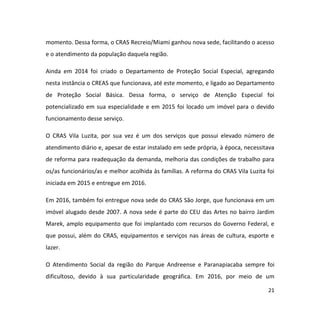 21
momento. Dessa forma, o CRAS Recreio/Miami ganhou nova sede, facilitando o acesso
e o atendimento da população daquela região.
Ainda em 2014 foi criado o Departamento de Proteção Social Especial, agregando
nesta instância o CREAS que funcionava, até este momento, e ligado ao Departamento
de Proteção Social Básica. Dessa forma, o serviço de Atenção Especial foi
potencializado em sua especialidade e em 2015 foi locado um imóvel para o devido
funcionamento desse serviço.
O CRAS Vila Luzita, por sua vez é um dos serviços que possui elevado número de
atendimento diário e, apesar de estar instalado em sede própria, à época, necessitava
de reforma para readequação da demanda, melhoria das condições de trabalho para
os/as funcionários/as e melhor acolhida às famílias. A reforma do CRAS Vila Luzita foi
iniciada em 2015 e entregue em 2016.
Em 2016, também foi entregue nova sede do CRAS São Jorge, que funcionava em um
imóvel alugado desde 2007. A nova sede é parte do CEU das Artes no bairro Jardim
Marek, amplo equipamento que foi implantado com recursos do Governo Federal, e
que possui, além do CRAS, equipamentos e serviços nas áreas de cultura, esporte e
lazer.
O Atendimento Social da região do Parque Andreense e Paranapiacaba sempre foi
dificultoso, devido à sua particularidade geográfica. Em 2016, por meio de um
 