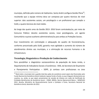 23
município, definido pelo número de habitantes. Santo André configura Gestão Plena16
,
resultando que a equipe mínima deva ser composta por quatro técnicos de nível
superior: dois assistentes sociais, um psicólogo/a e um profissional que compõe o
SUAS, e quatro técnicos de nível médio.
Ao longo dos quatro anos da Gestão 2013- 2016 foram contratados/as, por meio de
Concurso Público: dezoito assistentes sociais, nove psicólogos/as, um agente
Comunitário e quinze auxiliares administrativos/as para ambas as Proteções Sociais.
Esse investimento em contratação e adequação do quadro de funcionários/as,
conforme preconizado pelo SUAS, garantiu mais agilidade e aumento do número de
atendimentos diretos aos munícipes, e a otimização de recursos humanos e de
infraestrutura.
Tecnologia, Diagnóstico e Produção de Conhecimento
Para possibilitar o diagnóstico socioeconômico da população de baixa renda, o
Departamento de Indicadores Sociais e Econômicos - DISE, da Secretaria de Orçamento
e Planejamento Participativo – SOPP, já contava com profissionais na área
16
Nível onde o município tem a gestão total das ações de assistência social sejam elas financiadas pelo
Fundo Nacional de Assistência Social mediante repasse fundo a fundo, ou que cheguem diretamente aos
usuários, ou, ainda, as que sejam provenientes de isenção de tributos em razão do Certificado de
Entidades Beneficentes de Assistência Social – CEBAS. BRASIL, Norma Operacional Básica – NOB/SUAS
2012. Brasília, Ministério do Desenvolvimento Social e Combate à Fome, Secretaria Nacional de
Assistência Social, dezembro de 2012.
 