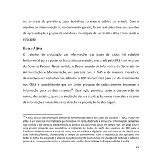 25
outras áreas da prefeitura, cujos trabalhos tocavam o público do estudo. Com o
objetivo de disseminação do conhecimento gerado, foram realizadas diversas reuniões
de apresentação a grupos de servidores municipais de secretarias afins como saúde e
educação.
Busca Ativa
O trabalho de articulação das informações das bases de dados foi subsídio
fundamental para a posterior busca ativa presencial, executada pela SIAS com recursos
do Governo Federal. Neste sentido, o Departamento de Informática da Secretaria de
Administração e Modernização, em parceria com a SIAS e de maneira inovadora,
desenvolveu um aplicativo que articulou o BDC ao CadÚnico para uso do atendimento
nos CRAS e possibilitando que um único processo de cadastramento trouxesse a
informação para os dois sistemas18
. Essa ação permitiu, tanto a desoneração do
serviço de cadastro, quanto a ampliação de sua atualização, novas inserções e alcance
de informações necessárias à localização da população de abordagem.
18
A SIAS possui um prontuário eletrônico denominado Banco de Dados do Cidadão – BDC, criado em
2002. É um sistema informatizado que funciona em rede, destinado a armazenar informações cadastrais
das famílias e de todos os atendimentos no âmbito da assistência social em tempo real. Em 2015 houve
uma grande inovação que possibilitou a migração de dados do perfil dos usuários do BDC para o
CadÚnico. Anteriormente a essa iniciativa, era necessária a digitação nos dois bancos de dados para
cada indivíduo/família, aumentando o tempo de atendimento. Com a implantação do aplicativo em
todos os CRAS, foi ampliado o alcance do cadastramento das famílias em situação de pobreza e extrema
pobreza, e, consequentemente, a cobertura de famílias beneficiárias do Programa Bolsa Família.
 