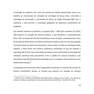 29
A evolução do cadastro, bem como do número de famílias beneficiárias deve-se ao
trabalho já mencionado de utilização da estratégia de Busca Ativa, articulada à
tecnologia de informação e cruzamento do Banco de Dados Municipal BDC com o
CadÚnico, e que permitiu a localização geográfica de potenciais beneficiários do
programa.
Das famílias inseridas no CadÚnico, na gestão 2013 – 2016 (até novembro de 2015):
78% estavam em situação de extrema pobreza, o que demonstra a focalização pela
Busca Ativa de potenciais famílias beneficiárias nessa situação, acompanhando o foco
de atuação do Plano Brasil sem Miséria do Governo Federal, que no início dessa gestão
municipal estava em pleno funcionamento. Como citado no texto de introdução deste
trabalho, o Plano Brasil sem Miséria estabeleceu prioridades no que diz respeito à
superação das formas mais extremadas de pobreza e ao investimento à superação das
condições adversas ainda persistentes entre o público de crianças brasileiras, que
representam grande percentual da população com as condições socioeconômicas mais
desfavoráveis do país19
.
A ampliação do número de famílias cadastradas reverberou no aumento do número de
famílias beneficiárias. Dessas, as famílias que estavam em situação de extrema
19
INSTITUTO DE PESQUISA ECONÔMICA APLICADA (IPEA), Programa Bolsa Família: uma década de
inclusão e cidadania, organizadores: Tereza Campello, Marcelo Cortês Neri. - Brasília: IPEA, 2013.
 