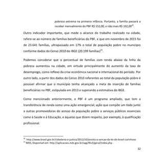 32
pobreza extrema na primeira infância. Portanto, a família passará a
receber mensalmente do PBF R$ 152,00, e não mais R$ 102,0020
.
Outro indicador importante, que mede o alcance do trabalho realizado na cidade,
refere-se ao número de famílias beneficiárias do PBF, e que em novembro de 2015 foi
de 23.641 famílias, ultrapassado em 17% o total de população pobre no município
conforme dados do Censo 2010 do IBGE (20.199 famílias)21
.
Podemos considerar que o percentual de famílias com renda abaixo da linha da
pobreza aumentou na cidade, em virtude principalmente do aumento da taxa de
desemprego, como reflexo da crise econômica nacional e internacional do período. Por
outro lado, a partir dos dados do Censo 2010 referentes ao total da população pobre é
possível afirmar que o município tenha alcançado a meta de inserção de famílias
beneficiárias no PBF, estipulada em 2013 e superando a estimativa do IBGE.
Como mencionado anteriormente, o PBF é um programa ampliado, que tem a
transferência de renda como uma ação emergencial; ação que compõe um todo junto
a outras promovedoras do acesso da população pobre a serviços públicos essenciais
como à Saúde e à Educação, e àquelas que dizem respeito, por exemplo, à qualificação
profissional.
20
http://www.brasil.gov.br/cidadania-e-justica/2012/10/assista-a-sancao-da-lei-do-brasil-carinhoso
21
MDS, Disponível em: http://aplicacoes.mds.gov.br/sagi/RIv3/geral/index.php .
 