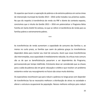 33
Os aspectos que tocam a superação da pobreza e da extrema pobreza em outras áreas
de intervenção municipal da Gestão 2013 – 2016 serão tratados nas próximas seções.
No que diz respeito à transferência de renda via PBF e diante do contexto exposto,
concluímos que o intuito da Gestão 2013 – 2016 em potencializar o Programa Bolsa
Família em Santo André foi exitoso, no que se refere à transferência de renda para as
famílias pobres e extremamente pobres.
***
As transferências de renda aumentam a capacidade de consumo das famílias e, ao
menos no curto prazo, as famílias que saem da pobreza graças às transferências
dependem delas para manter seu nível de consumo. Assim que essas transferências
são interrompidas, essa capacidade é imediatamente reduzida. As críticas mais comuns
são as de que os beneficiários/as passariam a ser dependentes do Programa,
permanecendo por tempo indefinido. Entretanto deve ser considerado que as chaves
para a saída da pobreza são em geral: educação e crédito e que resolver um problema
existente e evitar seu ressurgimento no futuro são coisas muito distintas.
Os especialistas reconhecem que para reduzir a pobreza no longo prazo sem depender
de transferências faz-se necessário melhorar a distribuição de ativos na sociedade e
alterar a estrutura ocupacional da população. Nossos melhores esforços para reduzir
 
