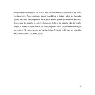 34
desigualdades educacionais ou outras não surtirão efeitos na distribuição de renda
imediatamente. Neste contexto, ganha importância o debate sobre as chamadas
“portas de saída” dos programas. Parte desse debate ignora que modificar estrutura
do mercado de trabalho e o nível educacional da força de trabalho não são tarefas
simples, e não estão ao alcance de um único programa social. E como são modificações
que exigem há muito tempo, as transferências de renda terão que ser mantidas
(MEDEIROS, BRITTO e SOARES, 2007).
 