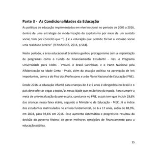 35
Parte 3 - As Condicionalidades da Educação
As políticas de educação implementadas em nível nacional no período de 2003 a 2016,
dentro de uma estratégia de modernização do capitalismo por meio de um sentido
social, tem por conceito que “(...) é a educação que permite tornar a inclusão social
uma realidade perene” (FERNANDES, 2014, p.544).
Neste período, a área educacional brasileira ganhou protagonismo com a implantação
de programas como o Fundo de Financiamento Estudantil - Fies, o Programa
Universidade para Todos - Prouni, o Brasil Carinhoso, e o Pacto Nacional pela
Alfabetização na Idade Certa - Pnaic, além da atuação política na aprovação de leis
importantes, como a do Piso dos Professores e a do Plano Nacional de Educação (PNE).
Desde 2016, a educação infantil para crianças de 4 e 5 anos é obrigatória no Brasil e o
país deve ofertar vagas a todos/as nessa idade que estão fora da escola. Para cumprir a
meta de universalização da pré-escola, constante no PNE, o país tem que incluir 18,6%
das crianças nessa faixa etária, segundo o Ministério da Educação - MEC. Já o índice
dos estudantes matriculados no ensino fundamental, de 6 a 17 anos, subiu de 88,9%,
em 2003, para 93,6% em 2016. Esse aumento sistemático e progressivo resultou da
decisão do governo federal de gerar melhores condições de financiamento para a
educação pública.
 