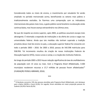 36
Considerando todos os níveis de ensino, o investimento por estudante foi sendo
ampliado no período mencionado acima, beneficiando os setores mais pobres e
tradicionalmente excluídos. Se fizermos uma comparação com os indicadores
internacionais dos países mais ricos, o gasto público social brasileiro na educação ainda
continua baixo, mas houve avanço extraordinário nos últimos anos.
No que diz respeito ao ensino superior, após 2003, as políticas assumem escopo mais
abrangente. É retomada a expansão de instituições e da oferta de cursos e vagas nas
universidades federai. Ainda que tais medidas não tenham superado a tradição
privatista desse nível de ensino no país, a educação superior federal foi crescente em
todo o período 2003 – 2016. De 2003 a 2010, passou de 542.598 matrículas para
938.956. Tal incremento resultou da criação de novas Instituições Federais de
Educação Superior (IFES), novos cursos e campi, e a criação dos Institutos Federais.
Ao longo do período 2003 a 2015 houve redução significativa da taxa de analfabetismo
da população com 15 anos ou mais. Com o Programa Brasil Alfabetizado, 3.500
municípios receberam recursos e 17,7 milhões de pessoas foram alfabetizadas22
(FUNDAÇÃO PERSEU ABRAMO, 2016).
***
22
O Nordeste concentra 74% das pessoas atendidas pelo Programa Brasil Alfabetizado, com destaque
para a Bahia (18,9%) e Ceará (9,3%). Em seguida, foram atendidas em maior proporção pessoas do
Sudeste (10,2%) e Norte (8,2%).
 