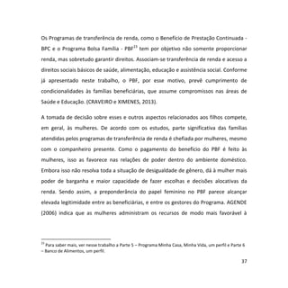 37
Os Programas de transferência de renda, como o Benefício de Prestação Continuada -
BPC e o Programa Bolsa Família - PBF23
tem por objetivo não somente proporcionar
renda, mas sobretudo garantir direitos. Associam-se transferência de renda e acesso a
direitos sociais básicos de saúde, alimentação, educação e assistência social. Conforme
já apresentado neste trabalho, o PBF, por esse motivo, prevê cumprimento de
condicionalidades às famílias beneficiárias, que assume compromissos nas áreas de
Saúde e Educação. (CRAVEIRO e XIMENES, 2013).
A tomada de decisão sobre esses e outros aspectos relacionados aos filhos compete,
em geral, às mulheres. De acordo com os estudos, parte significativa das famílias
atendidas pelos programas de transferência de renda é chefiada por mulheres, mesmo
com o companheiro presente. Como o pagamento do benefício do PBF é feito às
mulheres, isso as favorece nas relações de poder dentro do ambiente doméstico.
Embora isso não resolva toda a situação de desigualdade de gênero, dá à mulher mais
poder de barganha e maior capacidade de fazer escolhas e decisões alocativas da
renda. Sendo assim, a preponderância do papel feminino no PBF parece alcançar
elevada legitimidade entre as beneficiárias, e entre os gestores do Programa. AGENDE
(2006) indica que as mulheres administram os recursos de modo mais favorável à
23
Para saber mais, ver nesse trabalho a Parte 5 – Programa Minha Casa, Minha Vida, um perfil e Parte 6
– Banco de Alimentos, um perfil.
 