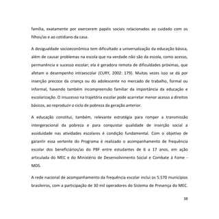 38
família, exatamente por exercerem papéis sociais relacionados ao cuidado com os
filhos/as e ao cotidiano da casa.
A desigualdade socioeconômica tem dificultado a universalização da educação básica,
além de causar problemas na escola que na verdade não são da escola, como acesso,
permanência e sucesso escolar; ela é geradora remota de dificuldades próximas, que
afetam o desempenho intraescolar (CURY, 2002: 179). Muitas vezes isso se dá por
inserção precoce da criança ou do adolescente no mercado de trabalho, formal ou
informal, havendo também incompreensão familiar da importância da educação e
escolarização. O insucesso na trajetória escolar pode acarretar menor acesso a direitos
básicos, ao reproduzir o ciclo de pobreza da geração anterior.
A educação constitui, também, relevante estratégia para romper a transmissão
intergeracional da pobreza e para conquistar qualidade de inserção social a
assiduidade nas atividades escolares é condição fundamental. Com o objetivo de
garantir essa vertente do Programa é realizado o acompanhamento de frequência
escolar dos beneficiários/as do PBF entre estudantes de 6 a 17 anos, em ação
articulada do MEC e do Ministério de Desenvolvimento Social e Combate à Fome -
MDS.
A rede nacional de acompanhamento da frequência escolar inclui os 5.570 municípios
brasileiros, com a participação de 30 mil operadores do Sistema de Presença do MEC.
 
