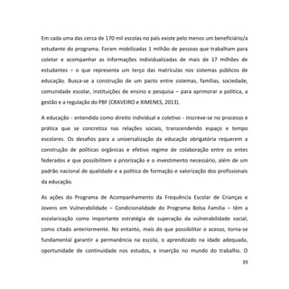 39
Em cada uma das cerca de 170 mil escolas no país existe pelo menos um beneficiário/a
estudante do programa. Foram mobilizadas 1 milhão de pessoas que trabalham para
coletar e acompanhar as informações individualizadas de mais de 17 milhões de
estudantes – o que representa um terço das matrículas nos sistemas públicos de
educação. Busca-se a construção de um pacto entre sistemas, famílias, sociedade,
comunidade escolar, instituições de ensino e pesquisa – para aprimorar a política, a
gestão e a regulação do PBF (CRAVEIRO e XIMENES, 2013).
A educação - entendida como direito individual e coletivo - inscreve-se no processo e
prática que se concretiza nas relações sociais, transcendendo espaço e tempo
escolares. Os desafios para a universalização da educação obrigatória requerem a
construção de políticas orgânicas e efetivo regime de colaboração entre os entes
federados e que possibilitem a priorização e o investimento necessário, além de um
padrão nacional de qualidade e a política de formação e valorização dos profissionais
da educação.
As ações do Programa de Acompanhamento da Frequência Escolar de Crianças e
Jovens em Vulnerabilidade – Condicionalidade do Programa Bolsa Família – têm a
escolarização como importante estratégia de superação da vulnerabilidade social,
como citado anteriormente. No entanto, mais do que possibilitar o acesso, torna-se
fundamental garantir a permanência na escola, o aprendizado na idade adequada,
oportunidade de continuidade nos estudos, e inserção no mundo do trabalho. O
 