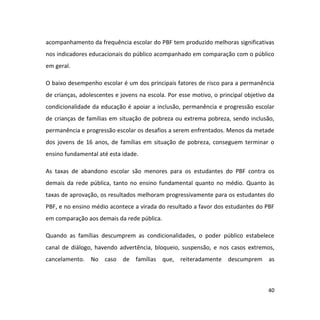 40
acompanhamento da frequência escolar do PBF tem produzido melhoras significativas
nos indicadores educacionais do público acompanhado em comparação com o público
em geral.
O baixo desempenho escolar é um dos principais fatores de risco para a permanência
de crianças, adolescentes e jovens na escola. Por esse motivo, o principal objetivo da
condicionalidade da educação é apoiar a inclusão, permanência e progressão escolar
de crianças de famílias em situação de pobreza ou extrema pobreza, sendo inclusão,
permanência e progressão escolar os desafios a serem enfrentados. Menos da metade
dos jovens de 16 anos, de famílias em situação de pobreza, conseguem terminar o
ensino fundamental até esta idade.
As taxas de abandono escolar são menores para os estudantes do PBF contra os
demais da rede pública, tanto no ensino fundamental quanto no médio. Quanto às
taxas de aprovação, os resultados melhoram progressivamente para os estudantes do
PBF, e no ensino médio acontece a virada do resultado a favor dos estudantes do PBF
em comparação aos demais da rede pública.
Quando as famílias descumprem as condicionalidades, o poder público estabelece
canal de diálogo, havendo advertência, bloqueio, suspensão, e nos casos extremos,
cancelamento. No caso de famílias que, reiteradamente descumprem as
 