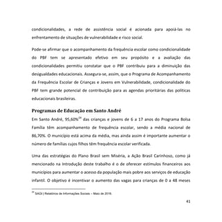 41
condicionalidades, a rede de assistência social é acionada para apoiá-las no
enfrentamento de situações de vulnerabilidade e risco social.
Pode-se afirmar que o acompanhamento da frequência escolar como condicionalidade
do PBF tem se apresentado efetivo em seu propósito e a avaliação das
condicionalidades permitiu constatar que o PBF contribuiu para a diminuição das
desigualdades educacionais. Assegura-se, assim, que o Programa de Acompanhamento
da Frequência Escolar de Crianças e Jovens em Vulnerabilidade, condicionalidade do
PBF tem grande potencial de contribuição para as agendas prioritárias das políticas
educacionais brasileiras.
Programas de Educação em Santo André
Em Santo André, 95,60%24
das crianças e jovens de 6 a 17 anos do Programa Bolsa
Família têm acompanhamento de frequência escolar, sendo a média nacional de
86,70%. O município está acima da média, mas ainda assim é importante aumentar o
número de famílias cujos filhos têm frequência escolar verificada.
Uma das estratégias do Plano Brasil sem Miséria, a Ação Brasil Carinhoso, como já
mencionado na Introdução deste trabalho é o de oferecer estímulos financeiros aos
municípios para aumentar o acesso da população mais pobre aos serviços de educação
infantil. O objetivo é incentivar o aumento das vagas para crianças de 0 a 48 meses
24
SAGI | Relatórios de Informações Sociais – Maio de 2016.
 