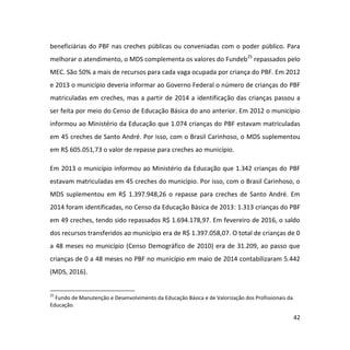 42
beneficiárias do PBF nas creches públicas ou conveniadas com o poder público. Para
melhorar o atendimento, o MDS complementa os valores do Fundeb25
repassados pelo
MEC. São 50% a mais de recursos para cada vaga ocupada por criança do PBF. Em 2012
e 2013 o município deveria informar ao Governo Federal o número de crianças do PBF
matriculadas em creches, mas a partir de 2014 a identificação das crianças passou a
ser feita por meio do Censo de Educação Básica do ano anterior. Em 2012 o município
informou ao Ministério da Educação que 1.074 crianças do PBF estavam matriculadas
em 45 creches de Santo André. Por isso, com o Brasil Carinhoso, o MDS suplementou
em R$ 605.051,73 o valor de repasse para creches ao município.
Em 2013 o município informou ao Ministério da Educação que 1.342 crianças do PBF
estavam matriculadas em 45 creches do município. Por isso, com o Brasil Carinhoso, o
MDS suplementou em R$ 1.397.948,26 o repasse para creches de Santo André. Em
2014 foram identificadas, no Censo da Educação Básica de 2013: 1.313 crianças do PBF
em 49 creches, tendo sido repassados R$ 1.694.178,97. Em fevereiro de 2016, o saldo
dos recursos transferidos ao município era de R$ 1.397.058,07. O total de crianças de 0
a 48 meses no município (Censo Demográfico de 2010) era de 31.209, ao passo que
crianças de 0 a 48 meses no PBF no município em maio de 2014 contabilizaram 5.442
(MDS, 2016).
25
Fundo de Manutenção e Desenvolvimento da Educação Básica e de Valorização dos Profissionais da
Educação.
 