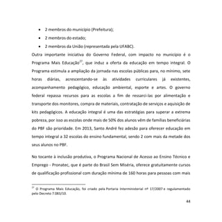 44
 2 membros do município (Prefeitura);
 2 membros do estado;
 2 membros da União (representada pela UFABC).
Outra importante iniciativa do Governo Federal, com impacto no município é o
Programa Mais Educação27
, que induz a oferta da educação em tempo integral. O
Programa estimula a ampliação da jornada nas escolas públicas para, no mínimo, sete
horas diárias, acrescentando-se às atividades curriculares já existentes,
acompanhamento pedagógico, educação ambiental, esporte e artes. O governo
federal repassa recursos para as escolas a fim de ressarci-las por alimentação e
transporte dos monitores, compra de materiais, contratação de serviços e aquisição de
kits pedagógicos. A educação integral é uma das estratégias para superar a extrema
pobreza, por isso as escolas onde mais de 50% dos alunos vêm de famílias beneficiárias
do PBF são prioridade. Em 2013, Santo André fez adesão para oferecer educação em
tempo integral a 32 escolas do ensino fundamental, sendo 2 com mais da metade dos
seus alunos no PBF.
No tocante à inclusão produtiva, o Programa Nacional de Acesso ao Ensino Técnico e
Emprego - Pronatec, que é parte do Brasil Sem Miséria, oferece gratuitamente cursos
de qualificação profissional com duração mínima de 160 horas para pessoas com mais
27
O Programa Mais Educação, foi criado pela Portaria Interministerial nº 17/2007 e regulamentado
pelo Decreto 7.083/10.
 