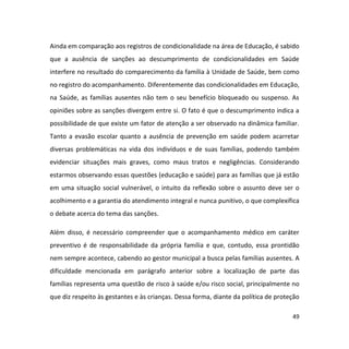 49
Ainda em comparação aos registros de condicionalidade na área de Educação, é sabido
que a ausência de sanções ao descumprimento de condicionalidades em Saúde
interfere no resultado do comparecimento da família à Unidade de Saúde, bem como
no registro do acompanhamento. Diferentemente das condicionalidades em Educação,
na Saúde, as famílias ausentes não tem o seu benefício bloqueado ou suspenso. As
opiniões sobre as sanções divergem entre si. O fato é que o descumprimento indica a
possibilidade de que existe um fator de atenção a ser observado na dinâmica familiar.
Tanto a evasão escolar quanto a ausência de prevenção em saúde podem acarretar
diversas problemáticas na vida dos indivíduos e de suas famílias, podendo também
evidenciar situações mais graves, como maus tratos e negligências. Considerando
estarmos observando essas questões (educação e saúde) para as famílias que já estão
em uma situação social vulnerável, o intuito da reflexão sobre o assunto deve ser o
acolhimento e a garantia do atendimento integral e nunca punitivo, o que complexifica
o debate acerca do tema das sanções.
Além disso, é necessário compreender que o acompanhamento médico em caráter
preventivo é de responsabilidade da própria família e que, contudo, essa prontidão
nem sempre acontece, cabendo ao gestor municipal a busca pelas famílias ausentes. A
dificuldade mencionada em parágrafo anterior sobre a localização de parte das
famílias representa uma questão de risco à saúde e/ou risco social, principalmente no
que diz respeito às gestantes e às crianças. Dessa forma, diante da política de proteção
 